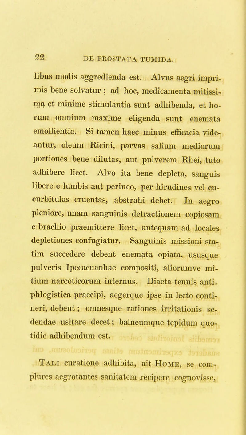 libus modis aggredienda est. Alvus ^egri impri- mis bene solvatur ; ad hoc, medieamenta mitissi- et minime stimulantia sunt adhibenda, et ho- rum omnium maxime eligenda sunt enemata emoUientia. Si tamen haec minus efficacia vide- antur, oleum Ricini, parvas salium mediorum portiones bene dilutas, aut pulverem Rhei, tuto adhibere licet. Alvo ita bene depleta, sanguis libere e lumbis aut perineo, per hirudines vel CU' curbitulas cruentas, abstrahi debet. In aegro pleniore, unam sanguinis detractionem copiosam 6 brachio praemittere licet, antequam ad locales depletiones confugiatur. Sanguinis missioni sta- tim succedere debent enemata opiata, ususque pulveris Ipecacuanhae compositi, aliorumve mi- tium narcoticorum internus. Diaeta tenuis anti- phlogistica praecipi, aegerque ipse in lecto conti- neri, debent; omnesque rationes irritationis se- dendae usitare decet; balneuraque tepidum quo- tidie adhibendum est. Tah curatione adhibita, ait Home, se com- pjures aegrotantes sanitatem reciperc cognovisse,