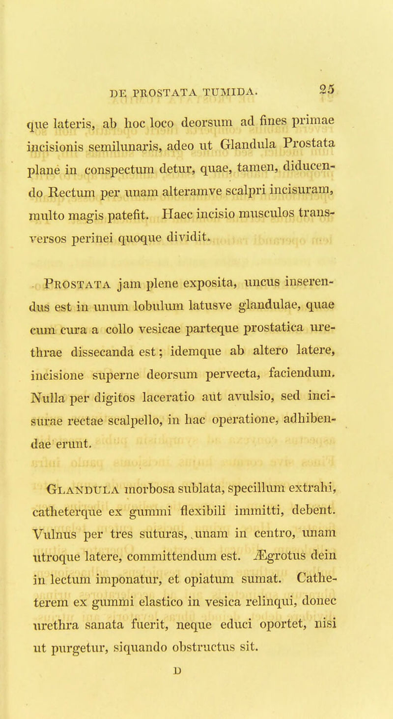 qiie lateris, ab hoc loco deorsiim ad fiiies primae iucisionis semilunaris, adeo ut Glandula Prostata plane in conspectum detur, quae, tamen, diducen- do Rectum per unam aiteramve scalpri incisurara, niulto magis patefit. Haec incisio rausculos trans- versos perinei quoque dividit. Prostata jam plene exposita, uncus inseren- dus est in unum lobulum latusve glandulae, quae cum cura a collo vesicae parteque prostatica ure- thrae dissecanda est; idemque ab altero latere, incisione superne deorsum pervecta, faciendum. Nulla per digitos laceratio aut avulsio, sed inci- surae rectae scalpello, in hac operatione, adhiben- dae erunt. Glandula morbosa sublata, specillum extrahi, catheterque ex gummi flexibili immitti, debent. Vulnus per tres suturas, .unam in centro, unam utroque latere, committendum est. jEgrotus dein in lectum imponatur, et opiatum sumat. Cathe- terem ex gummi elastico in vesica relinqui, donec urethra sanata fuerit, neque educi oportet, nisi ut purgetur, siquando obstructus sit. D