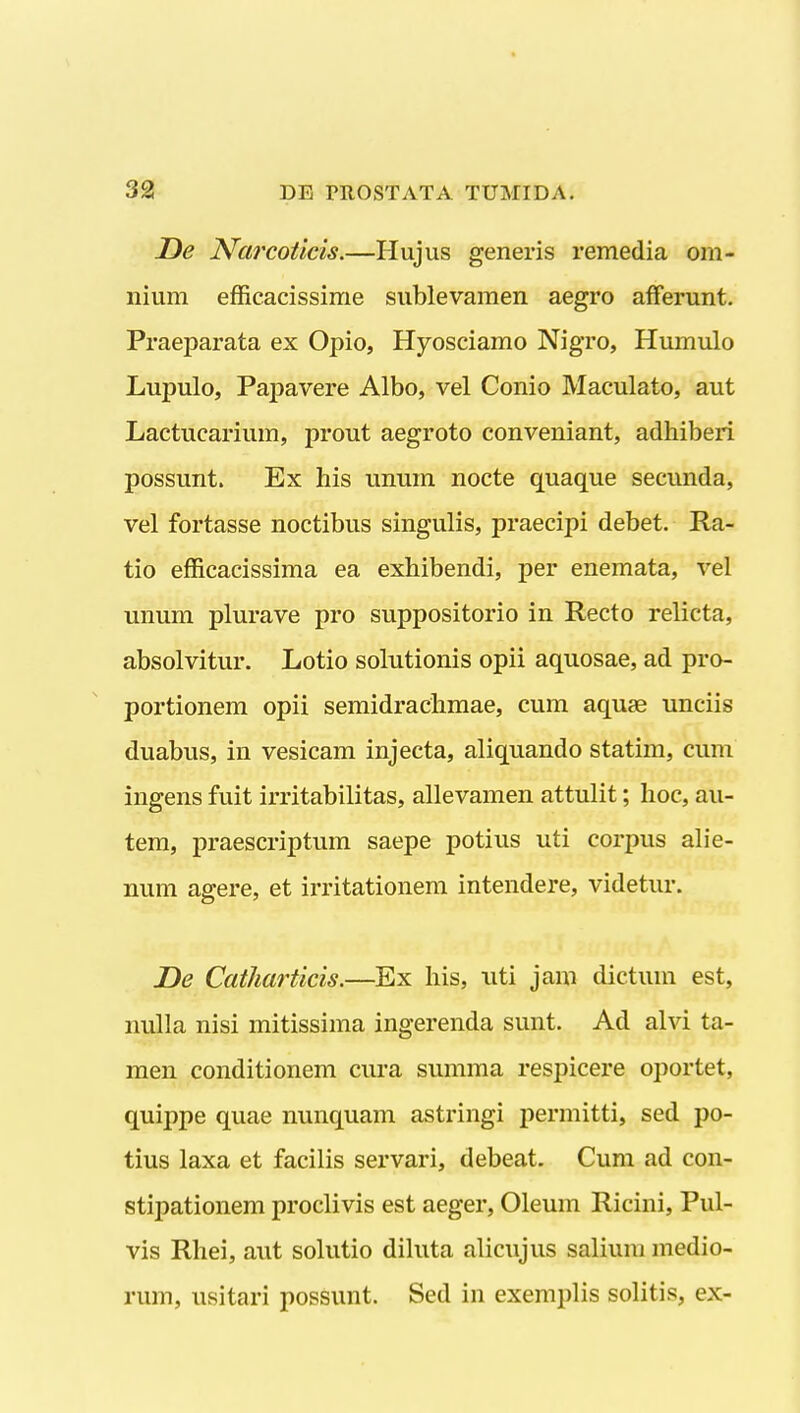 De Narcoticis.—Hujus generis remedia om- nium efficacissime sublevamen aegro afFerunt. Praeparata ex Opio, Hyosciamo Nigro, Humulo Lupulo, Paj)avere Albo, vel Conio Maculato, aut Lactucarium, prout aegroto conveniant, adhiberi possunt. Ex his unum nocte quaque secunda, vel fortasse noctibus singulis, praecipi debet. Ra- tio efficaeissima ea exhibendi, per enemata, vel unum plurave pro suppositorio in Recto relicta, absolvitur. Lotio solutionis opii aquosae, ad pro- portionem opii semidrachmae, cum aquae unciis duabus, in vesicam injecta, aliquando statim, cum ingens fuit irritabilitas, allevamen attulit; hoc, au- tem, praescriptum saepe potius uti corpus alie- num agere, et irritationem intendere, videtur. De Cailiarticis.—Ex his, uti jam dictum est, nulla nisi mitissima ingerenda sunt. Ad alvi ta- men conditionem cura summa respicere oportet, quippe quae nunquam astringi permitti, sed po- tius laxa et facilis servari, debeat. Cum ad con- stipationem proclivis est aeger, Oleum Ricini, Pul- vis Rhei, aut solutio diluta alicujus salium medio- rum, usitari possunt. Sed in exemplis solitis, ex-