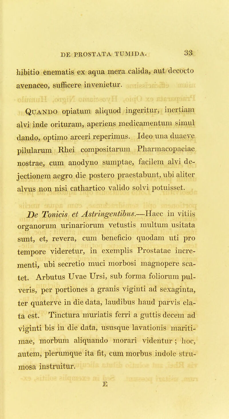 hibitio enematis ex aqua mera calida, aut decocto avenaceo, sufficere invenietur. QUANDO opiatum aliquod ingeritur, inertiam alvi inde orituram, aperiens medicamentum simul dando, optimo arceri reperimus. Ideo una duaeve pilularum Rhei compositarum Pharmacopaeiae nostrae, cum anodyno sumptae, facilem alvi de- jectionem aegro die postero praestabunt, ubi aliter alvus non nisi cathartico valido solvi potuisset. De Tonicis et Astringentihus.—Haec in vitiis organorum urinariorum vetustis multum usitata sunt, et, revera, cum beneficio quodam uti pro tempore videretur, in exemplis Prostatae incre- menti, ubi secretio muci morbosi magnopere sca- tet. Arbutus Uvae Ursi, sub forma foliorum pul- veris, per portiones a granis viginti ad sexaginta, ter quaterve in die data, laudibus haud parvis ela- ta est. Tinctura muriatis ferri a guttis decem ad viginti bis in die data, ususque lavationis mariti- mae, morbum aliquando morari videntur; hoc, autem, plerumque ita fit, cum morbus indole stru- mosa instruitur.