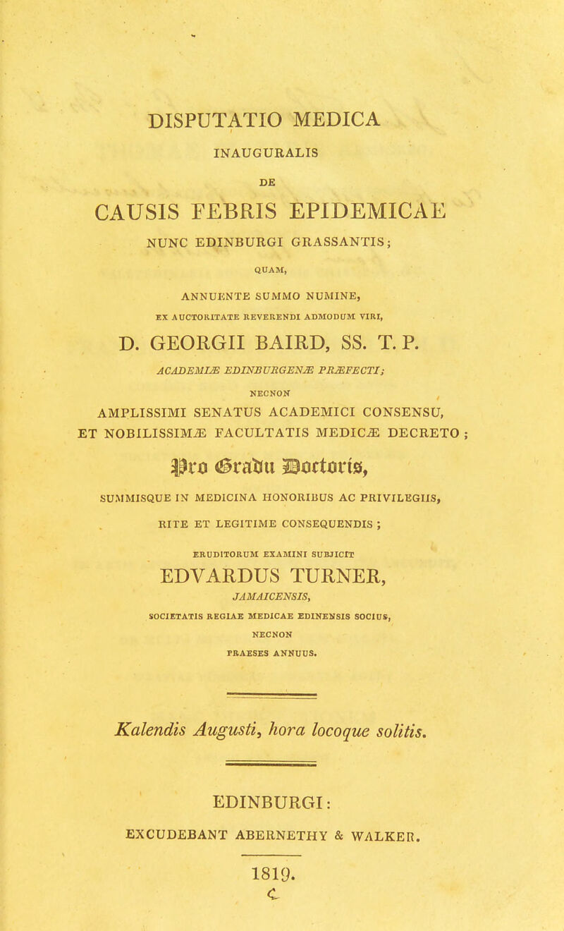 INAUGURALIS DE CAUSIS EEBRIS EPIDEMICAE NUNC EDINBURGI GRASSANTIS; QUAM, ANNUKNTE SUMMO NUMINE, EX AUCTORITATE REVERENDI ADMODUM VIRI, D. GEORGII BAIRD, SS. T. P. ACADEMIM EDINBURGENM PRJEFECTI; NECNON AMPLISSIMI SENATUS ACADEMICI CONSENSU, ET NOBILISSLMiE FACULTATIS MEDIC^ DECRETO ; SUMMISQUE IN MEDICINA IIONORIBUS AC PRIVILEGIIS, RITE ET LEGITIME CONSEQUENDIS ; ERUDITORUM EXAMINI SUBJICIT EDVARDUS TURNER, JAMAICENSIS, SOCIETATIS REGIAE MEDICAE EDINENSIS SOCIUS, NECNON PRAESES ANNUUS. Kalendis Augusti, hora locoque solitis. EDINBURGI: EXCUDEBANT ABERNETHY & WALKER. 1819. C