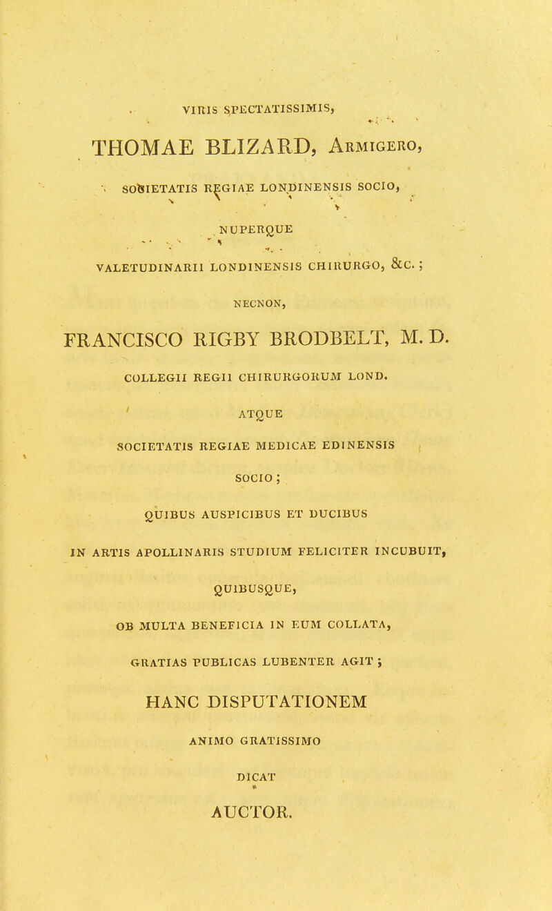 VIRIS SPECTATISSIMIS, THOMAE BLIZARD, Armigero, •; SO&IETATIS RE^GIAE LONDINENSIS SOCIO, v NUPERQUE VALETUDINARII LONDINENSIS CHIRURGO, &C. ; NECNON, FRANCISCO RIGBY BRODBELT, M. D. COLLEGII REGIl CHIRURGORUM LOND. ATQUE SOCIETATIS REGIAE MEDICAE EDINENSIS SOCIO ; OUIBUS AUSPICIBUS ET DUCIBUS IN ARTIS APOLLINARIS STUDIUM FELICITER INCUBUIT, QUlBUSgUE, OB MULTA BENEFICIA IN EUM COLLATA, GRATIAS PUBLICAS LUBENTER AGIT } HANC DISPUTATIONEM ANIMO GRATISSIMO DICAT » AUCTOR.