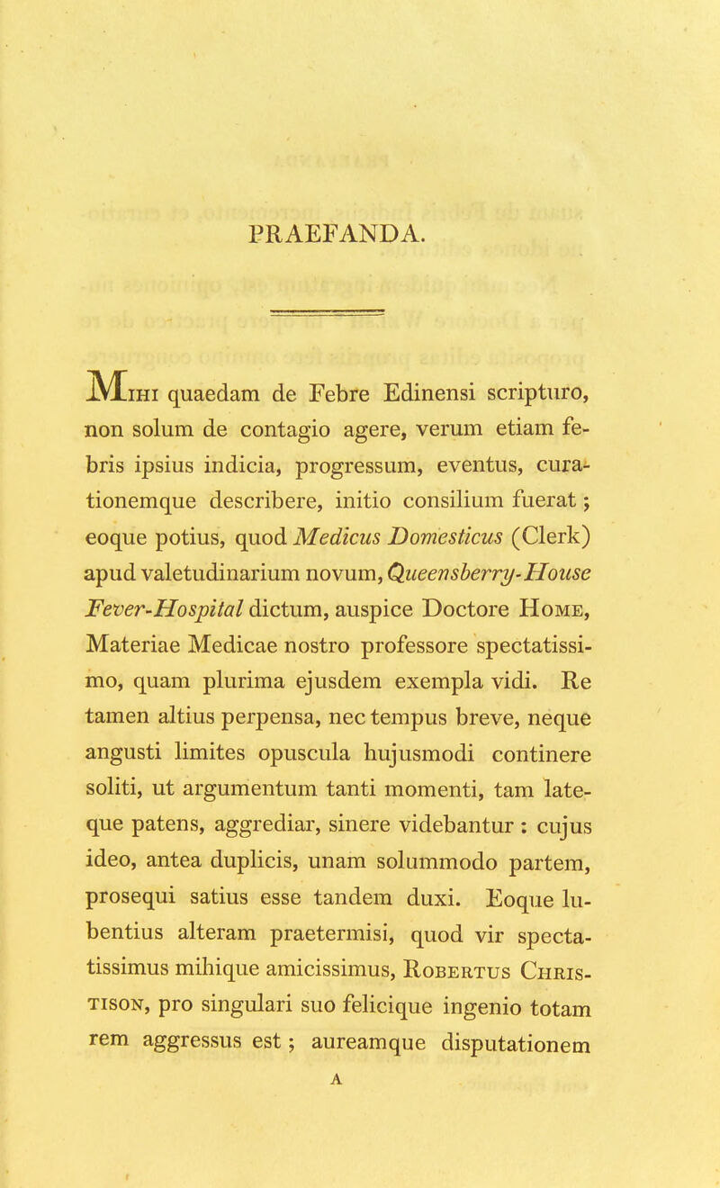 PRAEFANDA. M ihi quaedam de Febre Edinensi scripturo, non solum de contagio agere, verum etiam fe- bris ipsius indicia, progressum, eventus, cura- tionemque describere, initio consilium fuerat; eoque potius, quod Medicus Domesticus (Clerk) apud valetudinarium novum, Qiieensberry-House Fever-Hospital dictum, auspice Doctore Home, Materiae Medicae nostro professore spectatissi- mo, quam plurima ejusdem exempla vidi. Re tamen altius perpensa, nec tempus breve, neque angusti limites opuscula hujusmodi continere soliti, ut argumentum tanti momenti, tam late- que patens, aggrediar, sinere videbantur : cujus ideo, antea duplicis, unam solummodo partem, prosequi satius esse tandem duxi. Eoque lu- bentius alteram praetermisi, quod vir specta- tissimus mihique amicissimus, Robertus Chris- tison, pro singulari suo felicique ingenio totam rem aggressus est; aureamque disputationem A