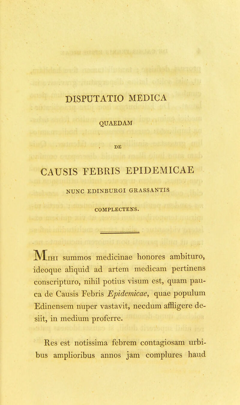 QUAEDAM DE CAUSIS EEBRIS EPIDEMICAE NUNC EDINBURGI GRASSANTIS COMPLECTENS. M ihi summos medicinae honores ambituro, ideoque aliquid ad artem medicam pertinens conscripturo, nihil potius visum est, quam pau- ca de Causis Febris Epidemicae, quae populum Edinensem riuper vastavit, necdum affligere de- siit, in medium proferre. Res est notissima febrem contagiosam urbi- bus amplioribus annos jam complures haud