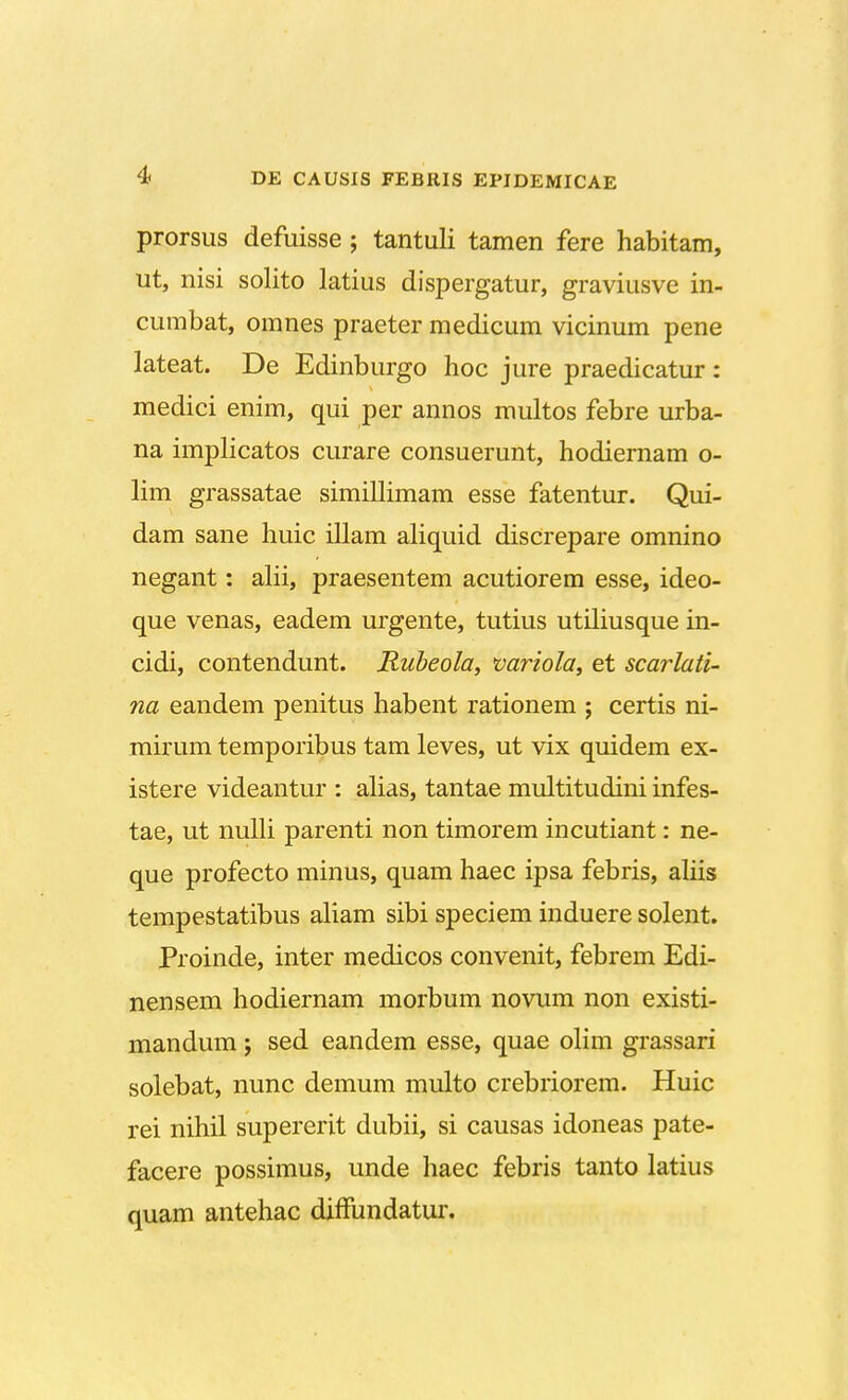 4f DE CAUSIS FEBRIS EPIDEMICAE prorsus defuisse; tantuli tamen fere habitam, ut, nisi solito latius dispergatur, graviusve in- cumbat, omnes praeter medicum vicinum pene lateat. De Edinburgo hoc jure praedicatur: medici enim, qui per annos multos febre urba- na implicatos curare consuerunt, hodiernam o- lim grassatae simillimam esse fatentur. Qui- dam sane huic illam aliquid discrepare omnino negant: alii, praesentem acutiorem esse, ideo- que venas, eadem urgente, tutius utiliusque in- cidi, contendunt. Rubeola, variola, et scarlati- na eandem penitus habent rationem ; certis ni- mirum temporibus tam leves, ut vix quidem ex- istere videantur : alias, tantae multitudini infes- tae, ut nulli parenti non timorem incutiant: ne- que profecto minus, quam haec ipsa febris, aliis tempestatibus aliam sibi speciem induere solent. Proinde, inter medicos convenit, febrem Edi- nensem hodiernam morbum novum non existi- mandum; sed eandem esse, quae olim grassari solebat, nunc demum multo crebriorem. Huic rei nihil supererit dubii, si causas idoneas pate- facere possimus, unde haec febris tanto latius quam antehac diffundatur.