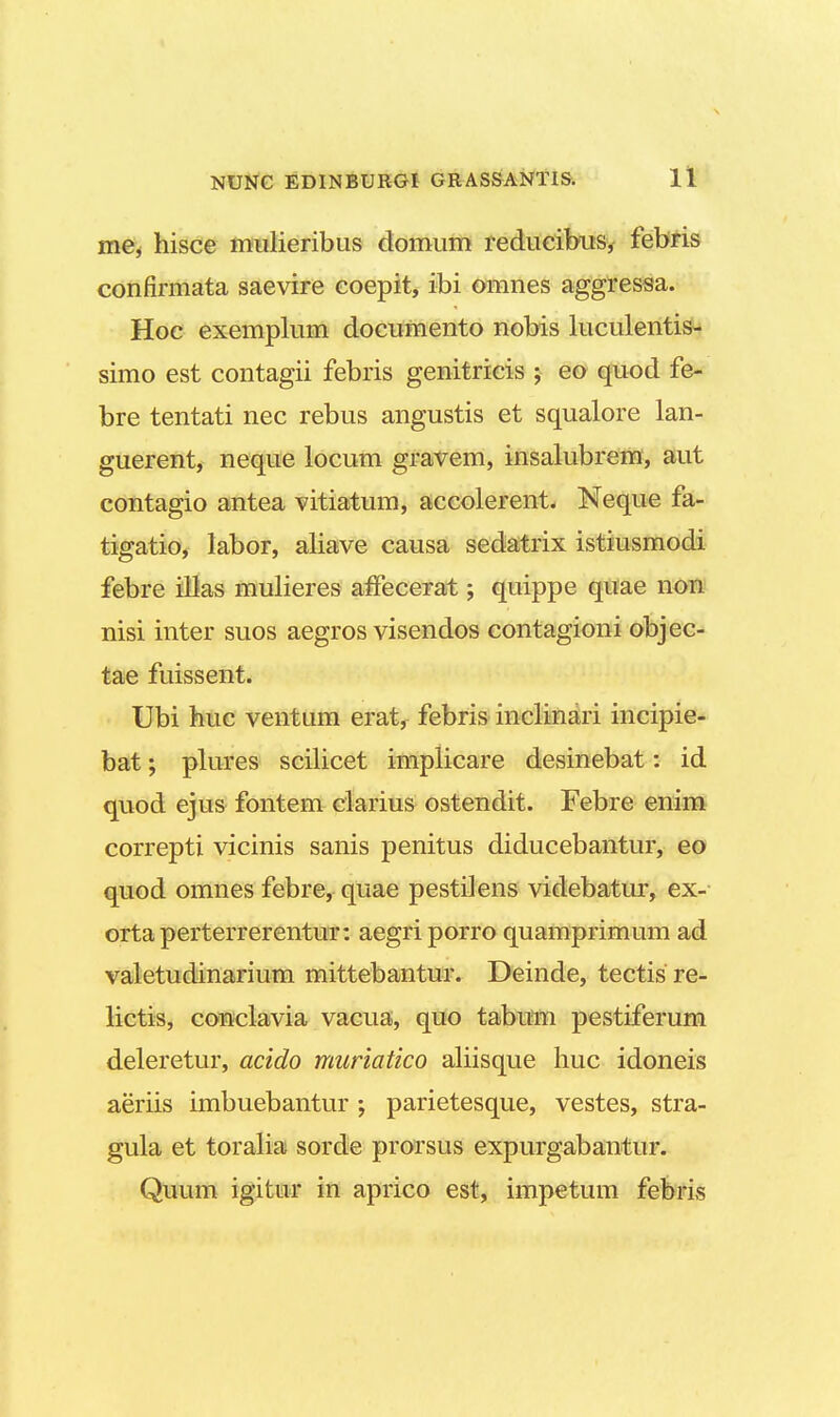 me( hisce mulieribus domum reducibus, febris confirmata saevire coepit, ibi omnes aggressa. Hoc exemplum documento nobis luculentis- simo est contagii febris genitricis ; eo quod fe- bre tentati nec rebus angustis et squalore lan- guerent, neque locum gravem, insalubrem, aut contagio antea vitiatum, accolerent. Neque fa- tigatio, labor, aliave causa sedatrix istiusmodi febre illas mulieres affecerat; quippe quae non nisi inter suos aegros visendos contagioni objec- tae fuissent. Ubi huc ventum erat, febris inclinari incipie- bat; plures scilicet implicare desinebat: id quod ejus fontem clarius ostendit. Febre enim correpti vicinis sanis penitus diducebantur, eo quod omnes febre, quae pestilens videbatur, ex- ortaperterrerentur: aegriporro quamprimum ad valetudinarium mittebantur. Deinde, tectis re- lictis, conclavia vacua, quo tabum pestiferum deleretur, acido muriatico aliisque huc idoneis aeriis imbuebantur ; parietesque, vestes, stra- gula et toralia sorde prorsus expurgabantur. Quum igitur in aprico est, impetum febris