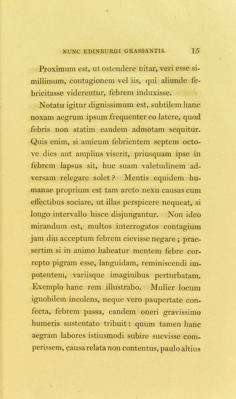 Proximum est, ut ostendere nitar, veri esse si- millimum, contagionem vel iis, qui aliunde fe- bricitasse viderentur, febrem induxisse. Notatu igitur dignissimum est, subtilem hanc noxam aegrum ipsum frequenter eo latere, quod febris non statim eandem admotam sequitur. Quis enim, si amicum febrientem septem octo- ve dies aut amplius viserit, priusquam ipse in febrem lapsus sit, huc suam valetudinem ad- versam relegare solet ? Mentis equidem hu- manae proprium est tam arcto nexu causas cum effeetibus sociare, ut illas perspicere nequeat, si longo intervallo hisce disjungantur. Non ideo mirandum est, multos interrogatos contagium jam diu acceptum febrem cievisse negare ; prae- sertim si in animo habeatur mentem febre cor- repto pigram esse, languidam, reminiscendi im- potentem, variisque imaginibus perturbatam. Exemplo hanc rem illustrabo. Mulier locum ignobilem incolens, neque vero paupertate con- fecta, febrem passa, eandem oneri gravissimo humeris sustentato tribuit: quum tamen hanc aegram labores istiusmodi subire suevisse com- perissem, causarelatanon contentus, paulo altius