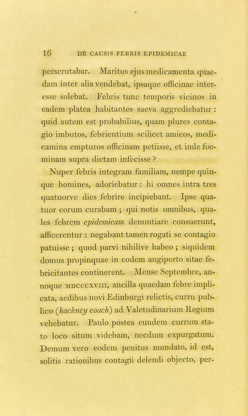 perscrutabar. Maritus ejus medicamenta quae- dam inter alia vendebat, ipsaque officinae inter- esse solebat. Febris tunc temporis vicinos in eadem platea habitantes saeva aggrediebatur : quid autem est probabilius, quam plures conta- gio imbutos, febrientium scilicet amicos, medi- camina empturos officinam petiisse, et inde foe- minam supra dictam infecisse ? Nuper febris integram familiam, nempe quin- que homines, adoriebatur: hi omnes intra tres quatuorve dies febrire incipiebant. Ipse qua- tuor eorum curabam ; qui notis omnibus, qua- les febrem epidemicam denuntiare consuerunt, afficerentur : negabant tamen rogati se contagio patuisse ; quod parvi nihilive habeo ; siquidem domus propinquae in eodem angiporto sitae fe- bricitantes continerent. Mense Septembre, an- noque mdcccxviii, ancilla quaedam febre impli- cata, aedibus novi Edinburgi relictis, curru pub- lico (hackney coach) ad Valetudinarium Regium vehebatur. Paulo postea eundem cumim sta- to loco situm videbam, necdum expurgatum. Demum vero eodem penitus mundato, id est, solitis rationibus contagii delendi objecto, per-