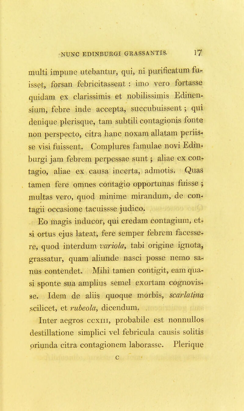 nrnlti impune utebantur, qui, ni purificatum fu- isset, forsan febricitassent : imo vero fortasse quidam ex clarissimis et nobilissimis Edinen- sium, febre inde accepta, succubuissent; qui denique plerisque, tam subtili contagionis fonte non perspecto, citra hanc noxam allatam periis- se visi fuissent. Complures famulae novi Edin- burgi jam febrem perpessae sunt; aliae ex con- tagio, aliae ex causa incerta, admotis. Quas tamen fere pmnes contagio opportunas fuisse ; multas vero, quod minime mirandum, de con- tagii occasione tacuissse judico. Eo magis inducor, qui credam contagium, et- s£ ortus ejus lateat, fere semper febrem facesse- re, quod interdum variola, tabi origine ignota, grassatur, quam aliunde nasci posse nemo sa- nus contendet. Mihi tamen contigit, eam qua- si sponte sua amplius semel exortam cognovis- se. Idem de aliis quoque morbis, scarlatina scilicet, et rubeola, dicendum. Inter aegros ccxiu, probabile est nonnullos destillatione simplici vel febricula causis solitis priunda citra contagionem laborasse. Plerique c