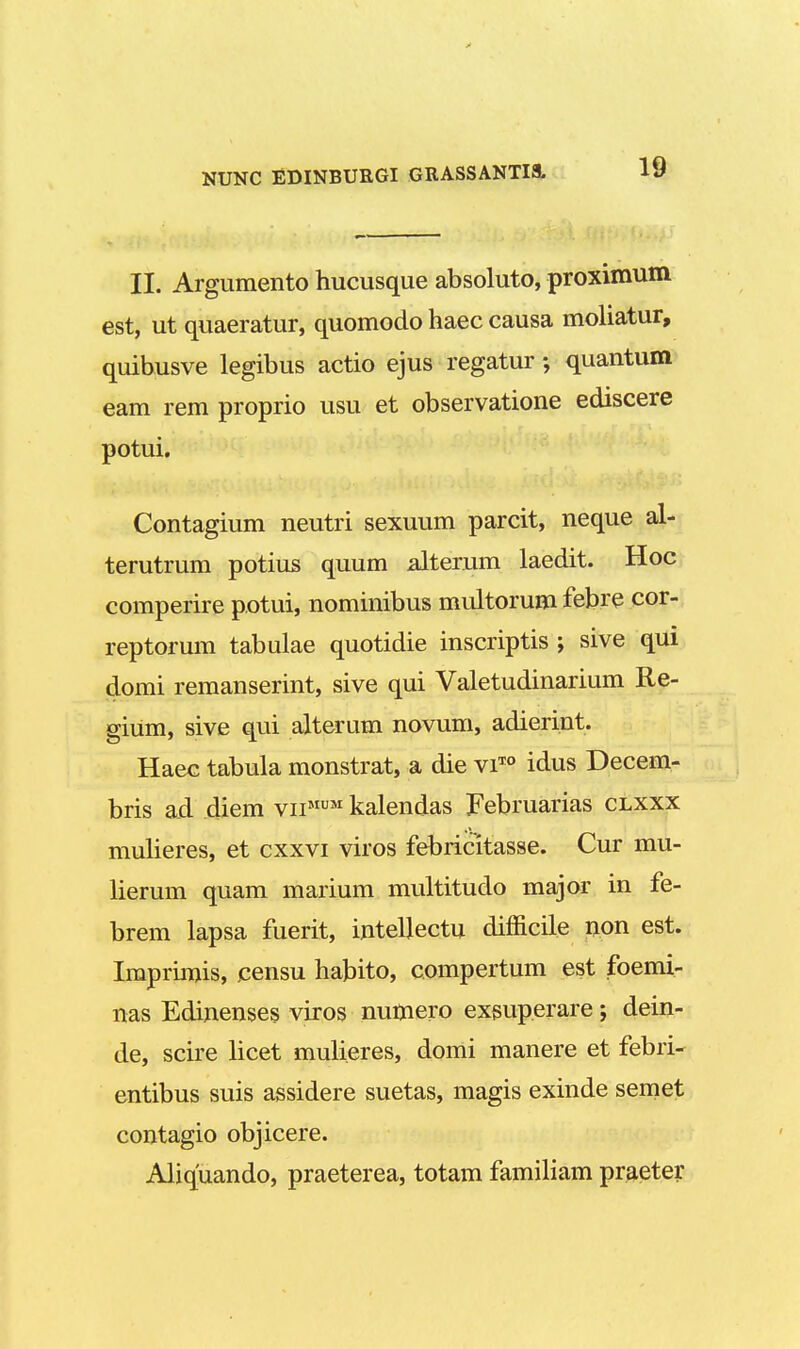 II. Argumento hucusque absoluto, proximum est, ut quaeratur, quomodo haec causa moliatur, quibusve legibus actio ejus regatur; quantum eam rem proprio usu et observatione ediscere potui. Contagium neutri sexuum parcit, neque al- terutrum potius quum alterum laedit. Hoc comperire potui, nominibus multorum febre cor- reptorum tabulae quotidie inscriptis ; sive qui domi remanserint, sive qui Valetudinarium Re- gium, sive qui alterum novum, adierint. Haec tabula monstrat, a die viT0 idus Decem- bris a.d diem vnMUM kalendas februarias clxxx mulieres, et cxxvi viros febricitasse. Cur mu- lierum quam marium multitudo major in fe- brem lapsa fuerit, intellectu difficile non est. Imprimis, censu habito, compertum est foemi- nas Edinenses viros numero exsuperare; dein- de, scire licet mulieres, domi manere et febri- entibus suis assidere suetas, magis exinde semet contagio objicere. Aliquando, praeterea, totam familiam praeter