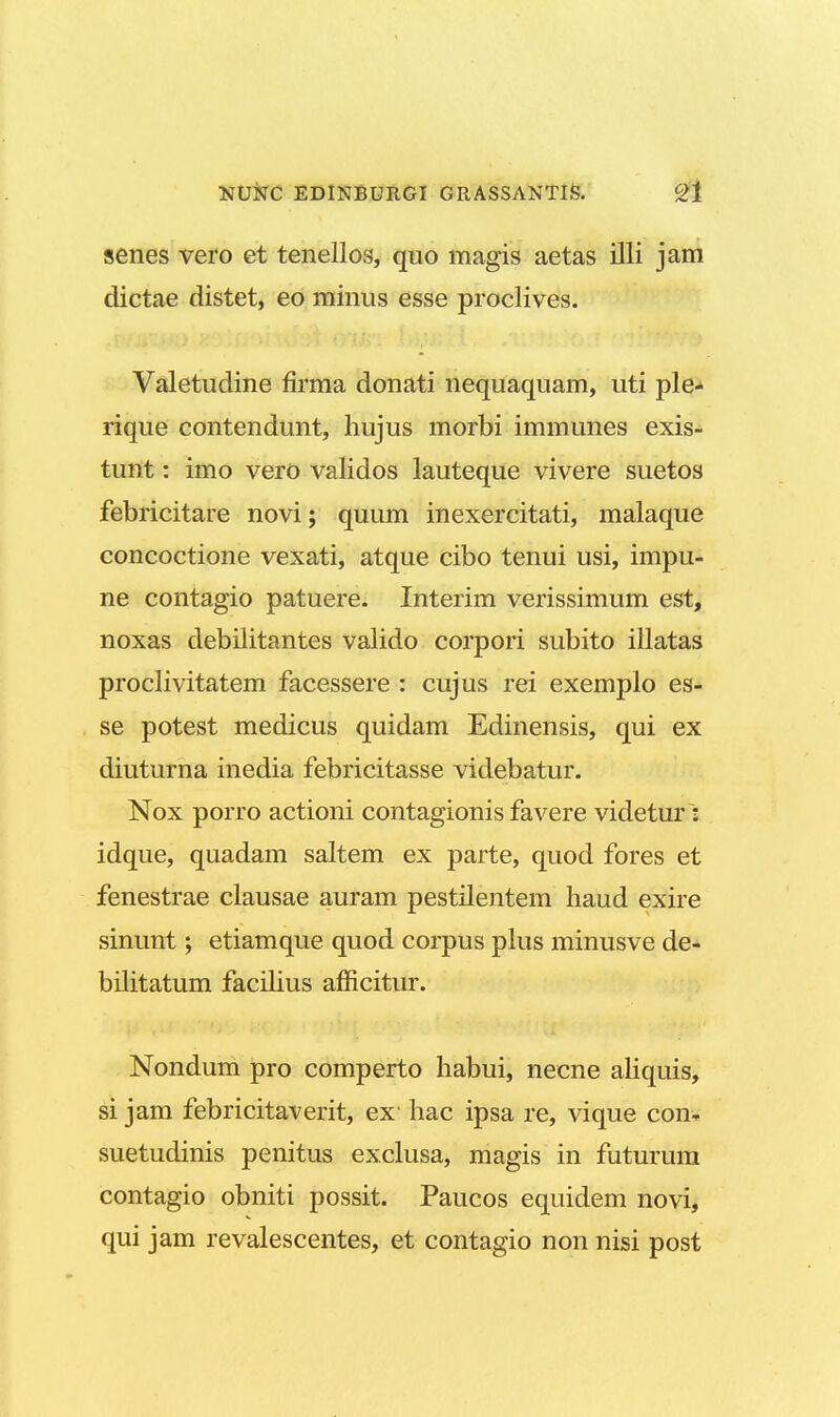 senes vero et tenellos, quo magis aetas illi jam dictae distet, eo minus esse proclives. Valetudine firma donati nequaquam, uti ple- rique contendunt, hujus morbi immunes exis- tunt: imo vero validos lauteque vivere suetos febricitare novi; quum inexercitati, malaque concoctione vexati, atque cibo tenui usi, impu- ne contagio patuere. Interim verissimum est, noxas debilitantes valido corpori subito illatas proclivitatem facessere : cujus rei exemplo es- se potest medicus quidam Edinensis, qui ex diuturna inedia febricitasse videbatur. Nox porro actioni contagionis favere videtur : idque, quadam saltem ex parte, quod fores et fenestrae clausae auram pestilentem haud exire sinunt; etiamque quod corpus plus minusve de- bilitatum facilius afiicitur. Nondum pro comperto habui, necne aliquis, si jam febricitaverit, ex hac ipsa re, vique con- suetudinis penitus exclusa, magis in futurum contagio obniti possit. Paucos equidem novi, qui jam revalescentes, et contagio non nisi post