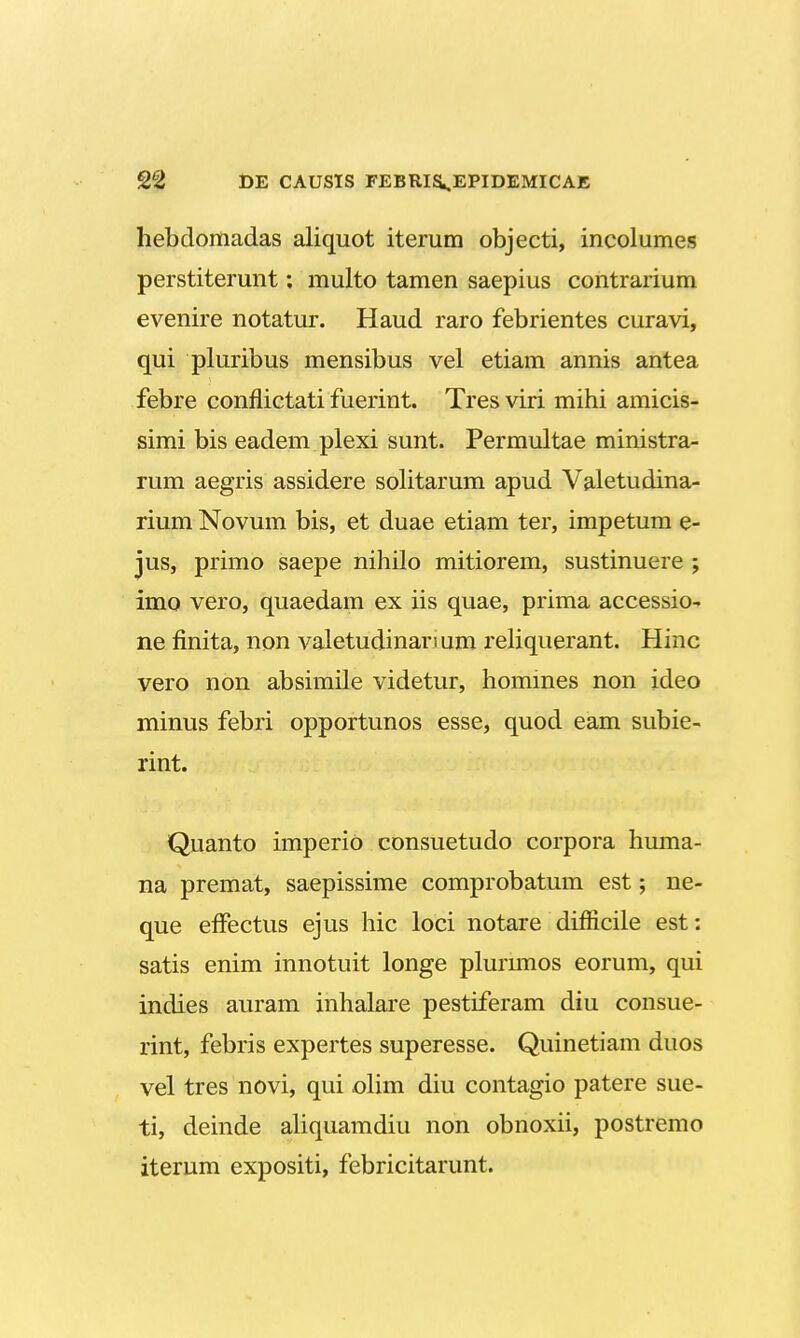 hebdomadas aliquot iterum objecti, incolumes perstiterunt: multo tamen saepius contrarium evenire notatur. Haud raro febrientes curavi, qui pluribus mensibus vel etiam annis antea febre conflictati fuerint. Tres viri mihi amicis- simi bis eadem plexi sunt. Permultae ministra- rum aegris assidere solitarum apud Valetudina- rium Novum bis, et duae etiam ter, impetum e- jus, primo saepe nihilo mitiorem, sustinuere ; imo vero, quaedam ex iis quae, prima accessio- ne finita, non valetudinan um reliquerant. Hinc vero non absimile videtur, hommes non ideo minus febri opportunos esse, quod eam subie- rint. Quanto imperio consuetudo corpora huma- na premat, saepissime comprobatum est; ne- que effectus ejus hic loci notare difficile est: satis enim innotuit longe plurunos eorum, qui indies auram inhalare pestiferam diu consue- rint, febris expertes superesse. Quinetiam duos vel tres novi, qui olim diu contagio patere sue- ti, deinde aliquamdiu non obnoxii, postremo iterum expositi, febricitarunt.