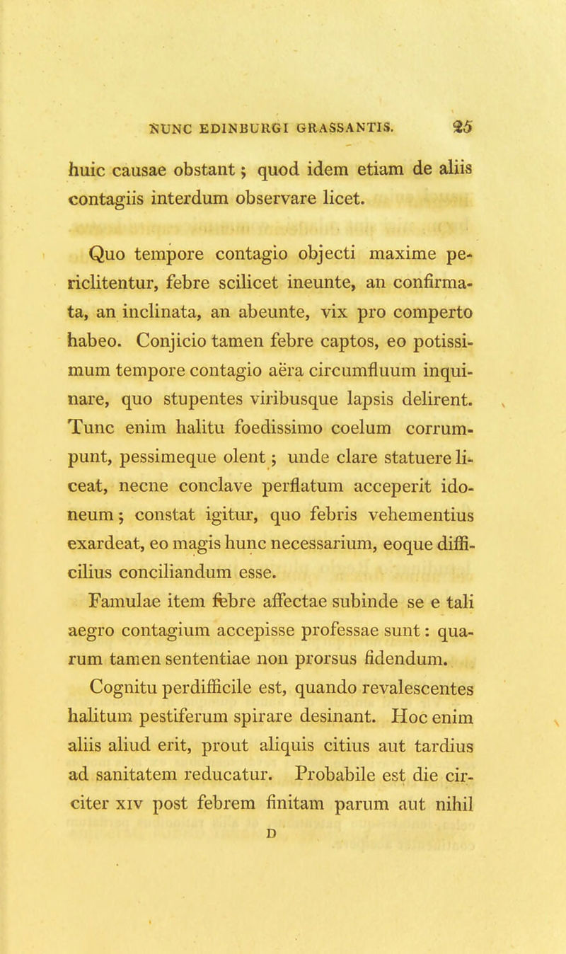 huic causae obstant; quod idem etiam de aliis contagiis interdum observare licet. Quo tempore contagio objecti maxime pe- riclitentur, febre scilicet ineunte, an confirma- ta, an inclinata, an abeunte, vix pro comperto habeo. Conjicio tamen febre captos, eo potissi- mum tempore contagio aera circumfluum inqui- nare, quo stupentes viribusque lapsis delirent. Tunc enim halitu foedissimo coelum corrum- punt, pessimeque olent; unde clare statuere li- ceat, necne conclave perflatum acceperit ido- neum; constat igitur, quo febris vehementius exardeat, eo magis hunc necessarium, eoque difii- cilius conciliandum esse. Famulae item febre afFectae subinde se e tali aegro contagium accepisse professae sunt: qua- rum tamen sententiae non prorsus fidendum. Cognitu perdifficile est, quando revalescentes halitum pestiferum spirare desinant. Hoc enim aliis aliud erit, prout aliquis citius aut tardius ad sanitatem reducatur. Probabile est die cir- citer xiv post febrem finitam parum aut nihil D