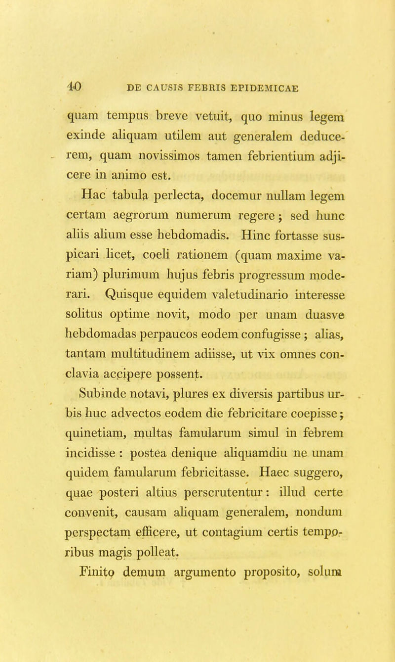 quam tempus breve vetuit, quo minus legem exinde aliquam utilem aut generalem deduce- rem, quam novissimos tamen febrientium adji- cere in animo est. Hac tabula perlecta, docemur nullam legem certam aegrorum numerum regere; sed hunc aliis alium esse hebdomadis. Hinc fortasse sus- picari licet, coeli rationem (quam maxime va- riam) plurimum hujus febris progressum mode- rari. Quisque equidem valetudinario interesse solitus optime novit, modo per unam duasve hebdomadas perpaucos eodem confugisse ; alias, tantam multitudinem adiisse, ut vix omnes con- clavia accipere possent. Subinde notavi, plures ex diversis partibus ur- bis huc advectos eodem die febricitare coepisse; quinetiam, multas famularum simul in febrem incidisse : postea denique aliquamdiu ne unam quidem famularum febricitasse. Haec suggero, quae posteri altius perscrutentur: illud certe convenit, causam aliquam generalem, nondum perspectam efficere, ut contagium certis tempo- ribus magis polleat. Finitp demum argumento proposito, solum