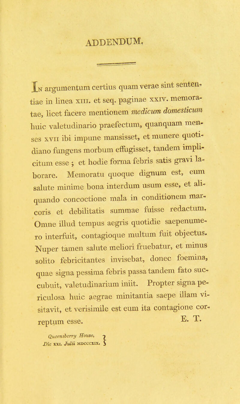 ADDENDUM, In argumentum certius quam verae sint senten, tiae in linea xm. et seq. paginae xxiv. memora- tae, licet facere mentionem medicum domesticiw huic valetudinario praefectum, quanquam men- ses xvii ibi impune mansisset, et munere quoti- diano fungens morbum effugisset, tandem impli- citum esse j et hodie forma febris satis gravi la- borare. Memoratu quoque dignum est, eum salute minime bona interdum usum esse, et ali- quando concoctione mala in conditionem mar. coris et debilitatis summae fuisse redactum, Omne illud tempus aegris quotidie saepenume- ro interfuit, contagioque multum fuit objectus. Nuper tamen salute meliori fruebatur, et minus solito febricitantes invisebat, donec foemina, quae signa pessima febris passa tandem fato suc^ cubuit, valetudinarium iniit. Propter signa pe- riculosa huic aegrae minitantia saepe illam vi- sitavit, et verisimile est eum ita contagione cor^ reptiim esse. T. Qucensberry House, Die xxi. Julii mdcccxix,