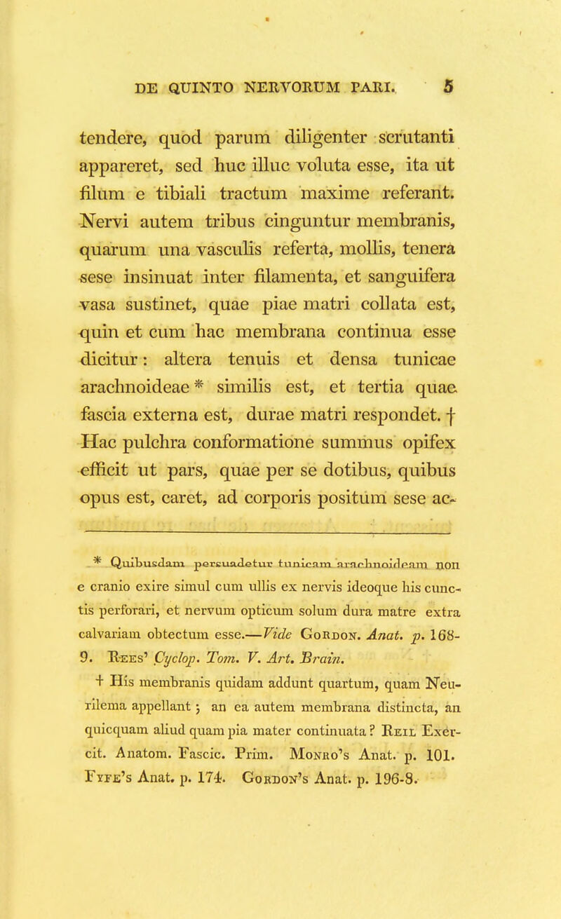 t DE QUINTO NERVOItUM PAItl. 5 tendere, quod parum diligenter scrutanti appareret, sed huc illuc voluta esse, ita ut filum e tibiali tractum maxime referant. Nervi autem tribus cinguntur membranis, quarum una vasculis referta, mollis, tenera sese insinuat inter filamenta, et sanguifera vasa sustinet, quae piae matri collata est, quin et cum hac membrana continua esse dicitur: altera tenuis et densa tunicae arachnoideae * similis est, et tertia quae fascia externa est, durae matri respondet. f Hac pulchra conformatione summus opifex efflcit ut pars, quae per se dotibus, quibus opus est, caret, ad corporis positum sese ac~ * Quibusclam pereuiuletuv tunlcam arar.knoiflram non e cranio exire simul cum ullis ex nervis ideoque his cunc- tis perforari, et nervum opticum solum dura matre extra calvariam obtectum esse.—Vide Gordok. Anat. p. 168- 9. R-ees' Cyclop. Tom. V. Art. Brain. + His membranis quidam addunt quartum, quam Neu- rilema appellant; an ea autem membrana distincta, an quicquam aliud quam pia mater continuata ? Reil Exer- cit. Anatom. Fascic. Prim. Monho^s Anat. p. 101. Fyf.e's Anat. p. 174. Gordon's Anat. p. 196-8.