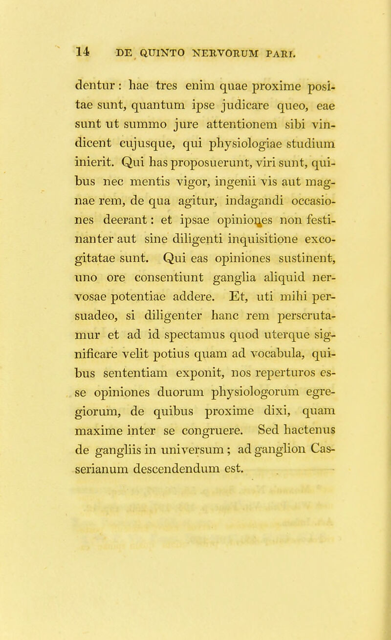 dentur: hae tres enim quae proxime posi- tae sunt, quantum ipse judicare queo, eae sunt ut summo jure attentionem sibi vin- dicent cujusque, qui physiologiae studium inierit. Qui has proposuerunt, viri sunt, qui- bus nec mentis vigor, ingenii vis aut mag- nae rem, de qua agitur, indagandi occasio- nes deerant: et ipsae opinior^es non festi- nanter aut sine diligeiiti inquisitione exco- gitatae sunt. Qui eas opiniones sustinent, uno ore consentiunt ganglia aliquid ner- vosae potentiae addere. Et, uti mihi per- suadeo, si diligenter hanc rem perscruta- mur et ad id spectamus quod uterque sig- nificare velit potius quam ad vocabula, qui- bus sententiam exponit, nos reperturos es- se opiniones duorum physiologorum egre- giorum, de quibus proxime dixi, quam maxime inter se congruere. Sed hactenus de gangliis in universum; ad ganglion Cas- serianum descendendum est.