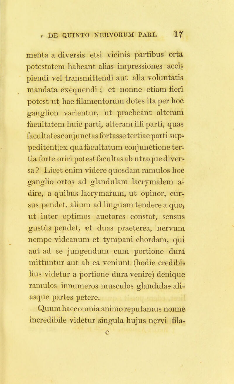 r DE QJCJINTO NEHVOEUM PAHI. 1? menta a diversis etsi vicinis partibus orta potestatem habeant alias impressiones acci- piendi vel transmittendi aut alia voluntatis mandata exequendi ; et nonne etiam fieri potest ut hae filamentorum dotes ita per hoc ganglion varientur, ut praebeant alteram facultatem huic parti, alteram illi parti, quas facultates conj unctas fortasse tertiae parti sup- peditent;ex quafacultatum conjunctioneter- tia forte oriri potestfacultas ab utraque diver- sa ? Licet enim videre quosdam ramulos hoc ganglio ortos ad glandulam lacrymalem a- dire, a quibus lacrymarum, ut opinor, cur- sus pendet, alium ad linguam tendere a quoj ut inter optimos auctores constat, sensus gustus pendet, et duas praeterea, nervum nempe videanum et tympani chordam, qui aut ad se jungendum cum portione dura mittuntur aut ab ea veniunt (hodie credibi- lius videtur a portione dura venire) denique ramulos innumeros musculos glandulas* ali- asque partes petere. Quumhaecomnia animo reputamus nonne incredibile videtur singula hujus nervi fila- c