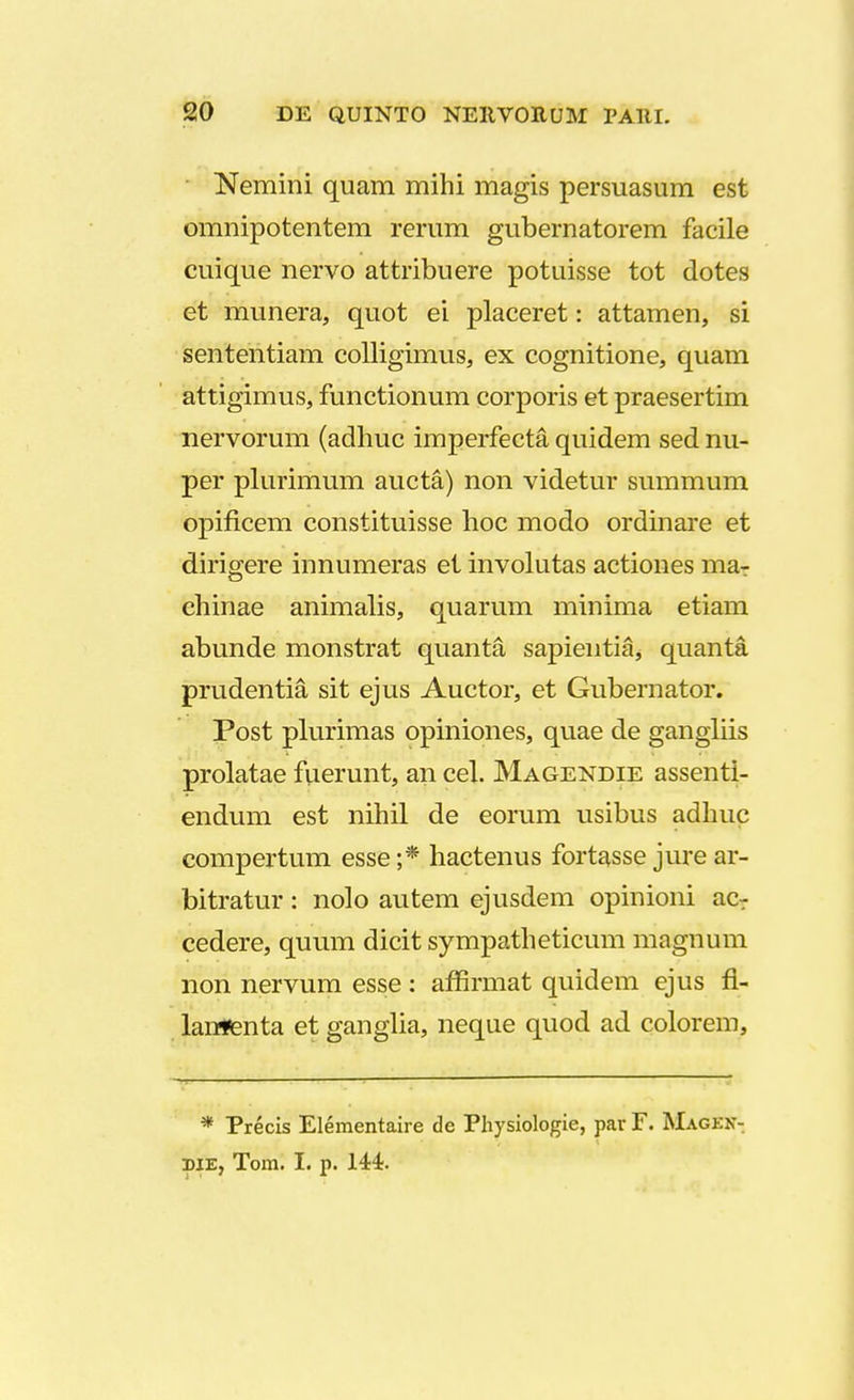 Nemini quam mihi magis persuasum est omnipotentem rerum gubernatorem facile cuique nervo attribuere potuisse tot dotes et munera, quot ei placeret: attamen, si sententiam colligimus, ex cognitione, quam attigimus, functionum corporis et praesertim nervorum (adhuc imperfecta quidem sed nu- per plurimum aucta) non videtur summum opificem constituisse hoc modo ordinare et dirigere innumeras et involutas actiones ma- ehinae animalis, quarum minima etiam abunde monstrat quanta sapientia, quanta prudentia sit ejus Auctor, et Gubernator. Post plurimas opiniones, quae de gangliis prolatae fuerunt, aii cel. Magendie assenti- endum est nihil de eorum usibus adhuc compertum esse;* hactenus fortasse jure ar- bitratur: nolo autem ejusdem opinioni ac- cedere, quum dicit sympatheticum magnum non nervum esse : affirmat quidem ejus fl- lanflenta et ganglia, neque quod ad colorem, * Precis Elementaire de Physiologie, par F. Magkn- diEj Tom. I. p. 144.