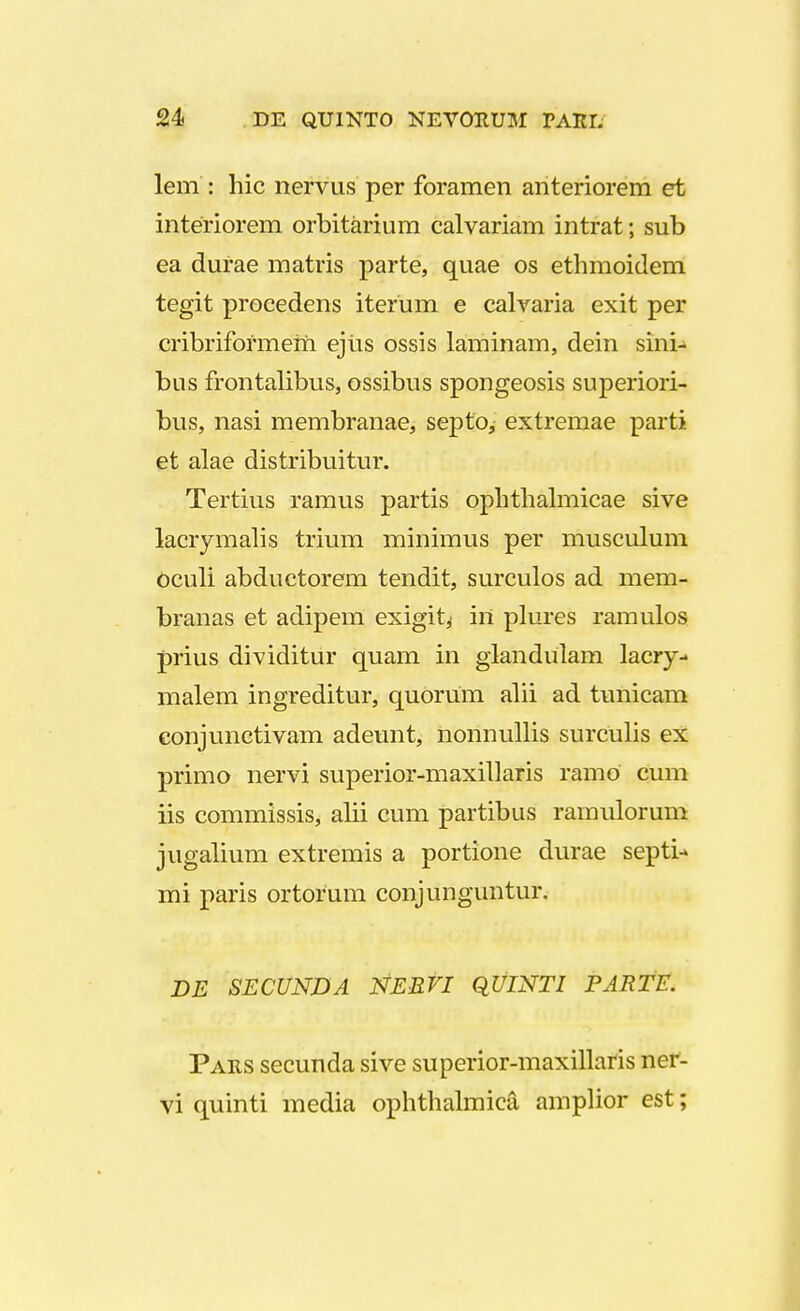 lem : hic nervus per foramen anteriorem et interiorem orbitarium calvariam intrat; sub ea durae matris parte, quae os ethmoidem tegit proeedens iterum e calvaria exit per cribriformem ejtis ossis laminam, dein sini- bus frontalibus, ossibus spongeosis superiori- bus, nasi membranae, septo, extremae parti et alae distribuitur. Tertius ramus partis ophthalmicae sive lacrymalis trium minimus per musculum oculi abductorem tendit, surculos ad mem- branas et adipem exigit,- irt plures ramulos prius dividitur quam in giandulam lacry- malem ingreditur, quorum alii ad tunicam conjunctivam adeunt, nonnullis surculis ex primo nervi superior-maxillaris ramo cum iis commissis, alii cum partibus ramulorum jugalium extremis a portione durae septi-» mi paris ortorum conjunguntur. DE SECUNDA NERVI QUINTI PARTE. Pars secunda sive superior-maxillaris ner- vi quinti media ophthalmica amplior est;