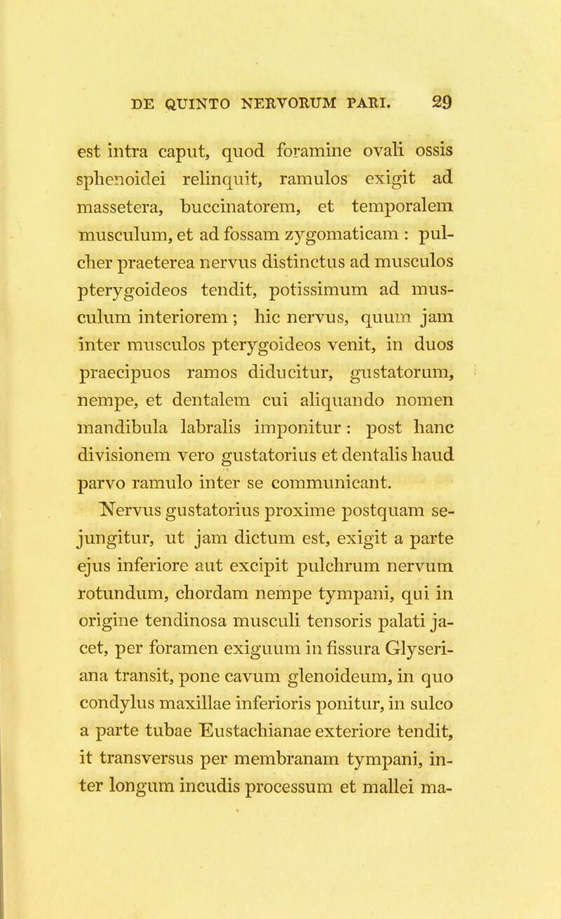 est intra caput, quod foramine ovali ossis sphenoidei relinquit, ramulos exigit ad massetera, buccinatorem, et temporalem musculum, et ad fossam zygomaticam : pul- clier praeterea nervus distinctus ad musculos pterygoideos tendit, potissimum ad mus- culum interiorem ; hic nervus, quum jam inter musculos pterygoideos venit, in duos praecipuos ramos diducitur, gustatorum, nempe, et dentalem cui aliquando nomen mandibula labralis imponitur: post hanc divisionem vero gustatorius et dentalis haud parvo ramulo inter se communicant. Nervus gustatorius proxime postquam se- jungitur, ut jam dictum est, exigit a parte ejus inferiore aut excipit pulchrum nervum rotundum, chordam nempe tympani, qui in origine tendinosa musculi tensoris palati ja- cet, per foramen exiguum in fissura Glyseri- ana transit, pone cavum glenoideum, in quo condylus maxillae inferioris ponitur, in sulco a parte tubae Eustachianae exteriore tendit, it transversus per membranam tympani, in- ter longum incudis processum et mallei ma-