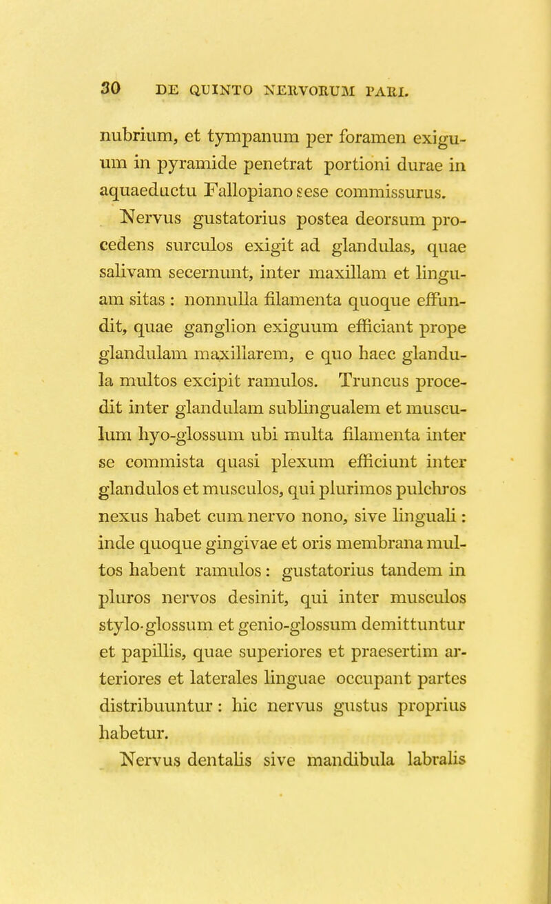 nubrium, et tympanum per foramen exigu- um in pyramide penetrat portioni durae in aquaeductu Fallopiano sese commissurus. Nervus gustatorius postea deorsum pro- cedens surculos exigit ad glandulas, quae salivam secernunt, inter maxillam et lingu- am sitas : nonnulla filamenta quoque effun- dit, quae ganglion exiguum efficiant prope glandulam maxillarem, e quo haec glandu- la multos excipit ramulos. Truncus proce- dit inter glandulam sublingualem et muscu- lum hyo-glossum ubi multa filamenta inter se commista quasi plexum efficiunt inter glandulos et musculos, qui plurimos pulchros nexus habet cmn nervo nono, sive linguali: inde quoque gingivae et oris membrana mul- tos habent ramulos : gustatorius tandem in pluros nervos desinit, qui inter musculos stylo-glossum et genio-glossum demittuntur et papillis, quae superiores et praesertim ar- teriores et laterales linguae occupant partes distribuuntur: hic nervus gustus proprius habetur. Nervus dentalis sive mandibula labralis