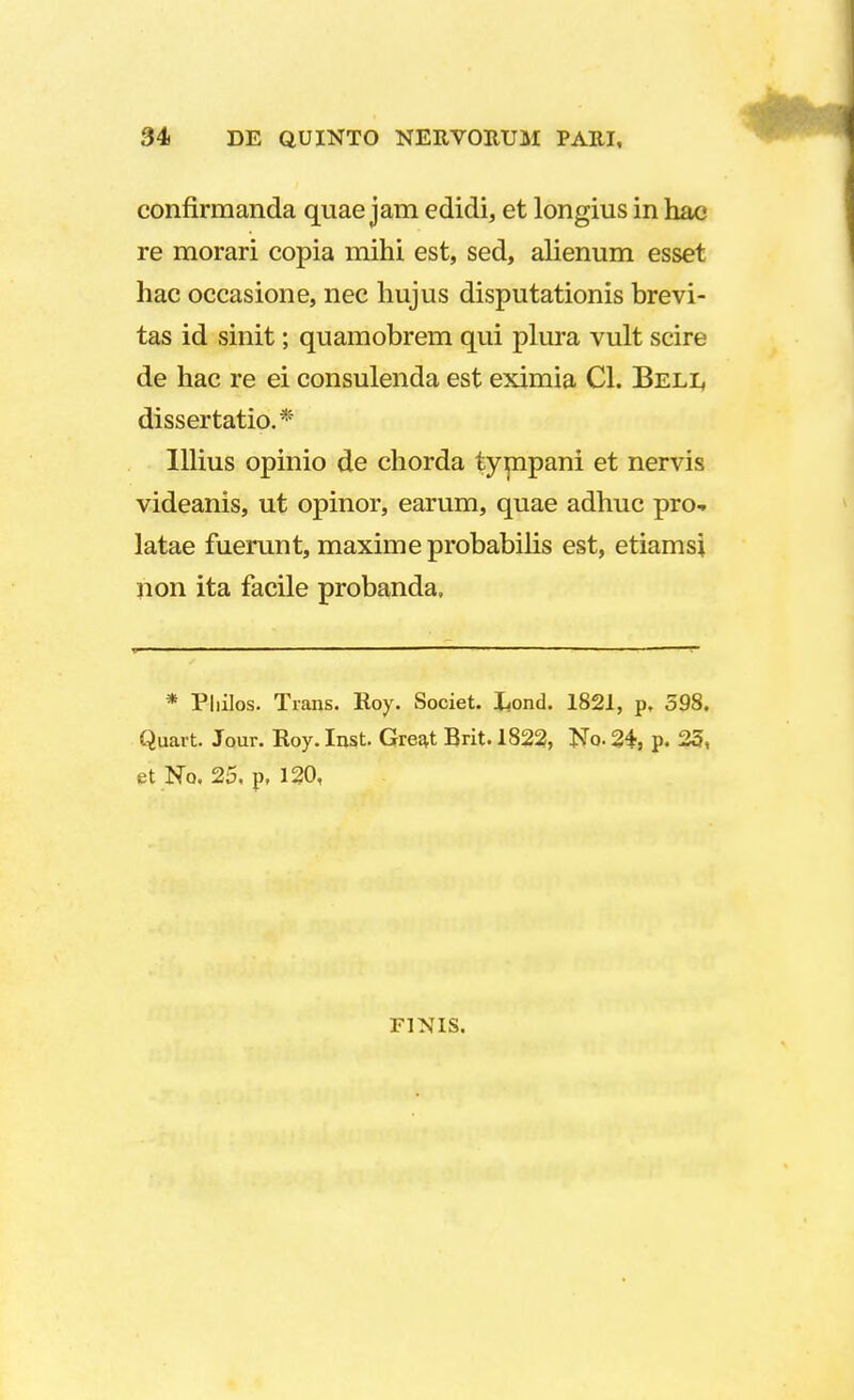 confirmanda quae jam edidi, et longius in hae re morari copia mihi est, sed, alienum esset hac occasione, nec hujus disputationis brevi- tas id sinit; quamobrem qui plura vult scire de hac re ei consulenda est eximia Cl. Bell dissertatio.* lllius opinio de chorda tyrnpani et nervis videanis, ut opinor, earum, quae adhuc pro- latae fuerunt, maxime probabilis est, etiamsj non ita facile probanda, * Philos. Tians. Roy. Societ. Iiond. 1821, p. 598. Quavt. Jour. Eoy. Iust. Great Brit. 1822, No. 2*, p. 25, et No. 25. p, 120, FINIS.