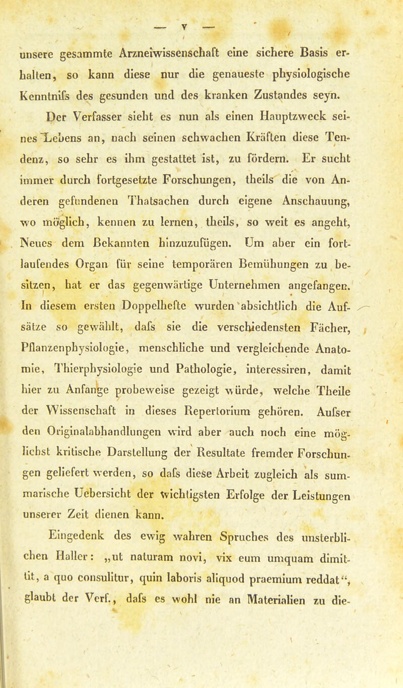 unsere gesammte Arzneiwissenschaft eine sichere Basis er- halten, so kann diese nur die genaueste physiologische Kenntnifs des gesunden und des kranken Zustandes seyn. Der Verfasser sieht es nun als einen Hauptzweck sei- nes Tieuens an, nach seinen schwachen Kräften diese Ten- denz, so sehr es ihm gestattet ist, zu fördern. Er sucht immer durch fortgesetzte Forschungen, theils die von An- deren gefundenen Thatsachen durch eigene Anschauung, wo möfglich, kennen zu lernen, theils, so weit es angeht, Neues dem Bekannten hinzuzufügen. Um aher ein fort- laufendes Organ für seine temporären Bemühungen zu be- sitzen, hat er das gegenwärtige Unternehmen angefangen. In diesem ersten Doppelhefte wurden'absichtlich die Auf- sätze so gewählt, dafs sie die verschiedensten Fächer, Pflanzenphysiologie, menschliche und vergleichende Anato- mie, Thierphysiologie und Pathologie, interessiren, damit hier zu Anfange probeweise gezeigt würde, welche Theile der Wissenschaft in dieses Repertorium gehören. Aufser den Oiiglnalabhandlungen wird aber auch noch eine mög- lichst kritische Darstellung der Resultate fremder Forschun- gen geliefert werden, so dafs diese Arbeit zugleich als sum- marische Uebersicht der wichtigsten Erfolge der Leistungen unserer Zeit dienen kann. Eingedenk des ewig wahren Spruches des unsterbli- chen Kaller: „ut naturam novi, vix eum umquam dimit- lit, a quo consulitur, quin laboris allquod praemium reddat, glaubt der Verf., dafs es wohl nie an Materialien zu die-