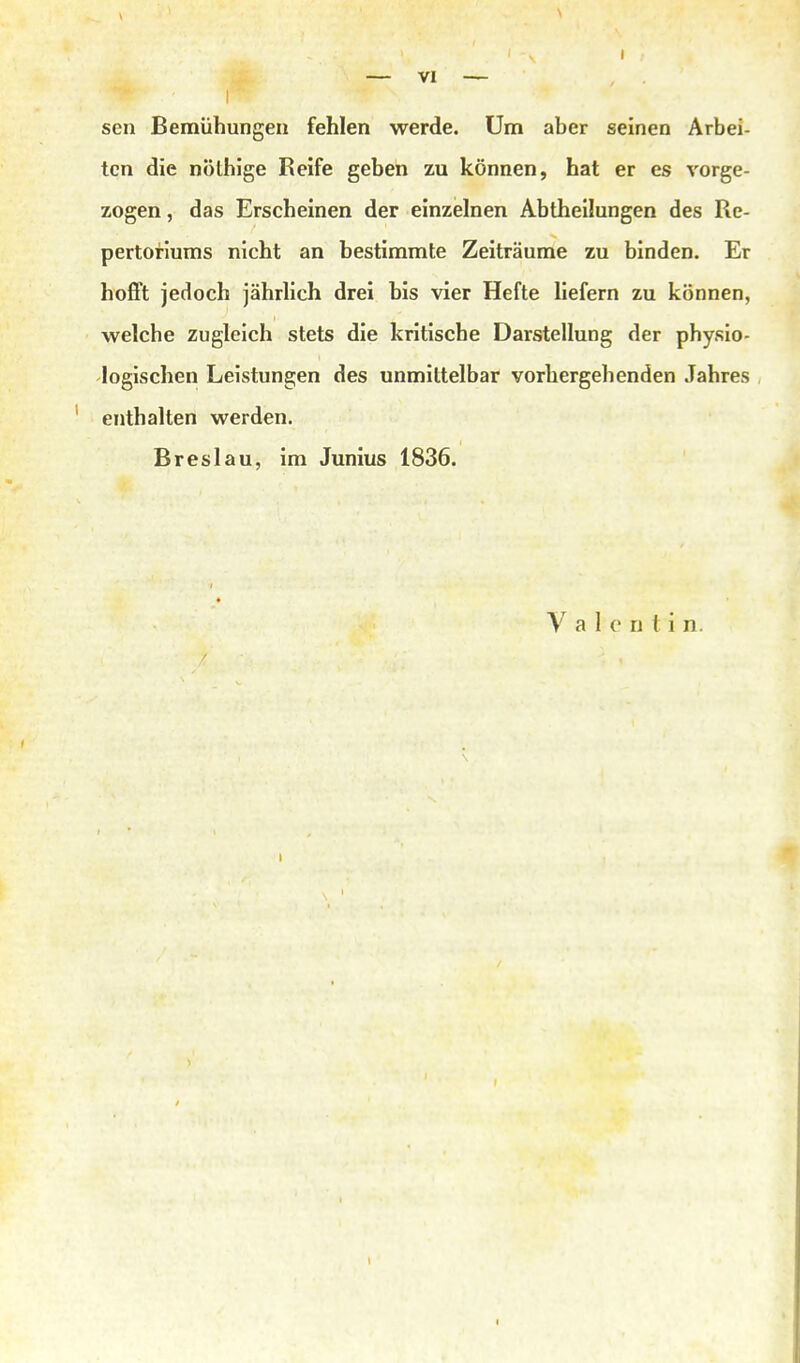 I sen Bemühungen fehlen werde. Um aber seinen Arbei- ten die nolhige Reife geben zu können, hat er es vorge- zogen, das Erscheinen der einzelnen Abtheilungen des Re- pertorlums nicht an bestimmte Zeiträume zu binden. Er hofft jedoch jährlich drei bis vier Hefte liefern zu können, welche zugleich stets die kritische Darstellung der physio- logischen Leistungen des unmittelbar vorhergehenden Jahres enthalten werden. Breslau, im Junius 1836. y a I 0 n t i n.