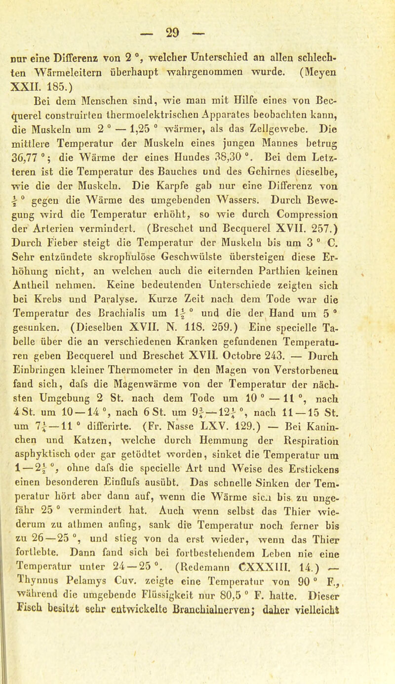 nur eine Differenz von 2 welcher Unterschied an allen schlech- ten Wärmeleitern überhaupt wahrgenommen wurde. (Meyen XXII. 185.) Bei dem Menschen sind, wie man mit Hilfe eines von Bec- querel construirten Ihermoelektrischen Apparates beobachten kann, die Muskeln um 2 ° — 1,25  wärmer, als das Zellgewebe. Die mittlere Temperatur der Muskeln eines jungen Mannes betrug 36,77 °; die Wärme der eines Hundes 38,30. Bei dem Letz- teren ist die Temperatur des Bauches und des Gehirnes dieselbe, wie die der Muskeln. Die Karpfe gab nur eine Differenz von \ ° gegen die Wärme des umgebenden Wassers. Durch Bewe- gung wird die Temperatur erhöht, so wie durch Compression der Arterien vermindert. (Breschet und Becquei'el XVII. 257.) Durch Fieber steigt die Temperatur der Muskelu bis um 3  C. Sehr entzündete skrophulöse Geschwülste übersteigen diese Er- höhung nicht, an welchen auch die eiternden Parthien keinen Antheil nehmen. Keine bedeutenden Unterschiede zeigten sich bei Krebs und Paralyse- Kurze Zeit nach dem Tode war die Temperatur des Brachialis um und die der Hand um 5° gesunken. (Dieselben XVII. N. 118. 259.) Eine specielle Ta- belle über die an verschiedenen Kranken gefundenen Temperatu- ren geben Becquerel und Breschet XVII. Octobre 243. — Durch Einbringen kleiner Thermometer in den Magen von Verstorbeneu fand sich, dafs die Magenwärrae von der Temperatur der näch- sten Umgebung 2 St. nach dem Tode um 10°—11°, nach. 4 St. um 10 — 14°, nach 6 St. um 9^ —12^ °, nach 11 — 15 St. um 7^ — 11° differirte. (Fr. Nasse LXV. 129.) — Bei Kanin- chen und Katzen, welche durch Hemmung der Respiration asphyktisch oder gar getödtet worden, sinket die Temperatur um 1 — 2i °, ohne dafs die specielle Art und Weise des Erstickens einen besonderen Einflufs ausübt. Das schnelle Sinken der Tem. peralur höi't aber dann auf, wenn die Wärme sica bis zu unge- fähr 25 ° vermindert hat. Auch wenn selbst das Thier wie- derum zu alhmen anfing, sank die Temperatur noch ferner bis zu 26—25 °, und stieg von da erst wieder, wenn das Thier fortlebte. Dann fand sich bei fortbestehendem Leben nie eine ■Temperatur unter 24 — 25 °. (Redemann CXXXIII. 14.) ~ Thy nnus Pelamys Cuv. zeigte eine Temperatur von 90 ° F.^ •wälirend die umgebende Flüssigkeit nur 80,5 ° F. hatte. Dieser Fisch besitzt sehr entwickelte Branchialneryenj dalier vielleiclit