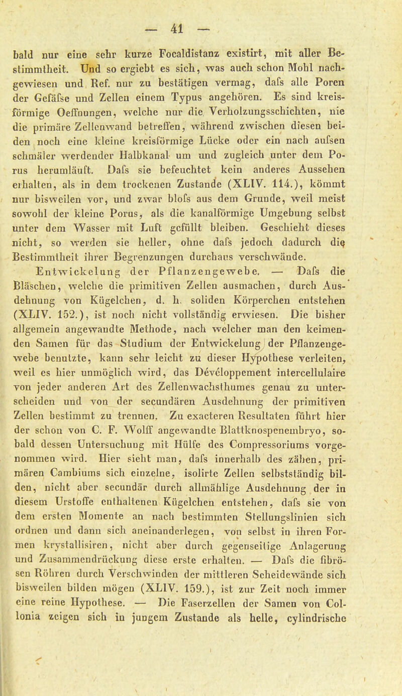 bald nur eine sehr kurze Focaldistanz existirt, mit aller Be- slimmtheit. Und so crgiebt es sich, was auch schon Mohl nach- gewiesen und Ref. nur zu bestätigen vermag, dafs alle Poren der Gefäfse und Zeilen einem Typus angehören. Es sind kreis- förmige OefTnungen, welche nur die Vcrholzungsschichten, nie die primäre Zellenwand betreffen, während zwischen diesen bei- den noch eine kleine kreisförmige Lücke oder ein nach aufsen schmäler werdender Halbkanal um und zugleich unter dem Po- rus herumläuft. Dafs sie befeuchtet kein anderes Aussehen erhalten, als in dem trockenen Zustande (XLIV. 114.), kömmt nur bisweilen vor, und zwar blofs aus dem Grunde, weil meist sowohl der kleine Porus, als die kanalförmige Umgebung selbst unter dem Wasser mit Luft gefüllt bleiben. Geschieht dieses nicht, so werden sie heller, ohne dafs jedoch dadurch di^ Bestimmtheit ihrer Begrenzungen durchaus verschwände. Entwickelung der Pflanzengewebe. — Dafs die Bläschen, welche die primitiven Zellen ausmachen, durch Aus- dehnung von Kügelchen, d. h. soliden Körperchen entstehen (XLIV. 152.), ist noch nicht vollständig erwiesen. Die bisher allgemein angewandte Methode, nach welcher man den keimen- den Samen für das Studium der Entwickelung der Pflanzeuge- webe benutzte, kann sehr leicht zu dieser Hypothese verleiten, weil es hier unmöglich wird, das Devcloppement intercellulaire von jeder anderen Art des Zellenwachsthumes genau zu unter- scheiden und von der secundären Ausdehnung der primitiven Zellen bestimmt zu trennen. Zu exacteren Resultaten führt hier der schon von C. F. Wolff angewandte Blattknospcnembryo, so- bald dessen Untersuchung mit Hülfe des Compressoriuras vorge- nommen wird. Hier sieht man, dafs innerhalb des zähen, pri- mären Cambiums sich einzelne, isolirte Zellen selbstständig bil- den, nicht aber secundär durch allmählige Ausdehnung der in diesem Urstoffe enthaltenen Kügelchen entstehen, dafs sie von dem ersten Momente an nach bestimmten Stellungslinien sich ordnen und dann sich aneioandcrlegen, von selbst in ihren For- men krystallisiren, nicht aber durch gegenseitige Anlagerung und Zusammendrückung diese erste erhalten. — Dafs die fibrö- sen Röhren durch Verschwinden der mittleren Scheidewände sich bisweilen bilden mögen (XLIV. 159.), ist zur Zeit noch immer eine reine Hypothese. — Die Faserzellen der Samen von Col- lonia zeigen sich in jungem Zustande als helle, cylindrischc I