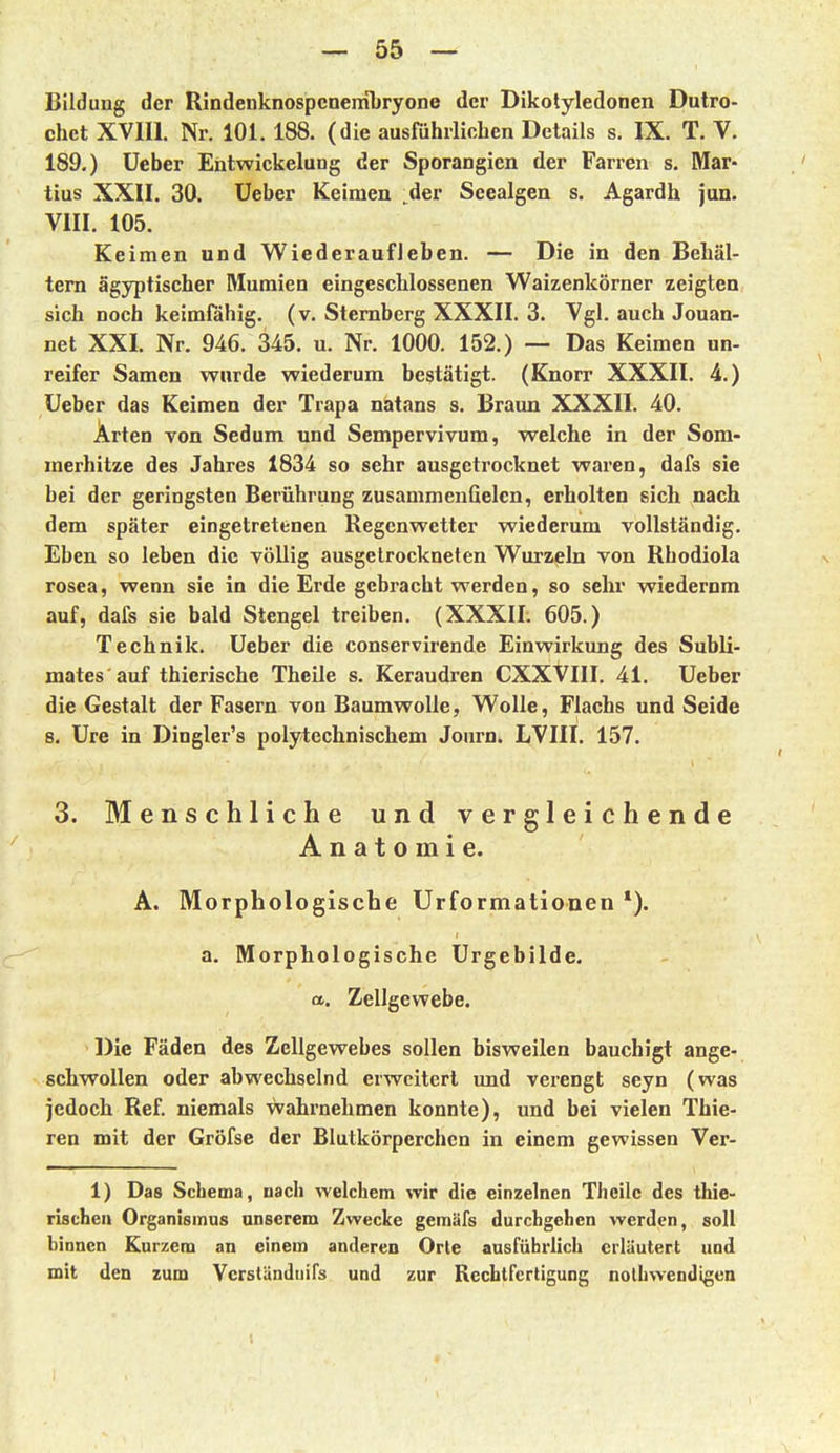 Bildung der Rindenknospcneiiibryone der Dikotyledonen Dutro- chet XVm. Nr, 101. 188. (die ausführlichen Details s. IX. T. V. 189.) üeber Entwickelung der Sporangien der Farren s. Mar- tins XXII. 30. Ueber Keimen der Seealgen s. Agardh jun. VIII. 105. Keimen und Wiederaufleben. — Die in den Behäl- tern ägyptischer Mumien eingeschlossenen Waizenkörner zeigten sich noch keimfähig, (v. Sternberg XXXII. 3. Vgl. auch Jouan- net XXI. Nr. 946. 345. u. Nr. 1000. 152.) — Das Keimen un- reifer Samen wurde wiederum bestätigt. (Knorr XXXII. 4.) Ueber das Keimen der Trapa natans s. Braun XXXII. 40. Arten von Sedum und Sempervivum, welche in der Som- merhitze des Jahres 1834 so sehr ausgetrocknet waren, dafs sie bei der geringsten Berührung zusammenGelcn, erholten sich nach dem später eingetretenen Regenwetter wiederum vollständig. Eben so leben die völlig ausgetrockneten Wurzeln von Rhodiola rosea, wenn sie in die Erde gebracht werden, so sehr wiederum auf, dafs sie bald Stengel treiben. (XXXII. 605.) Technik. Ueber die conservirende Einwirkung des Subli- mates auf thierische Theile s. Keraudren CXXVIII. 41. Ueber die Gestalt der Fasern von Baumwolle, Wolle, Flachs und Seide 8. Ure in Dingler's polytechnischem Journ. LVIII. 157. 3. Menschliche und vergleichende Anatomie. A. Morphologische Urformationen *). a. Morphologische Urgebilde. CL. Zellgewebe. Die Fäden des Zellgewebes sollen bisweilen bauchigt ange- schwollen oder abwechselnd erweitert und verengt seyn (was jedoch Ref. niemals wahrnehmen konnte), und bei vielen Thie- ren mit der Gröfse der Blutkörperchen in einem gewissen Ver- 1) Das Schema, uach welchem vrir die einzelnen Theile des thie- rischeu Organismus unserem Zwecke gemäfs durchgehen werden, soll binnen Kurzem an einem anderen Orte ausführlich erläutert und mit den zum Vcrständnifs und zur Rechtfertigung nolhwendigen