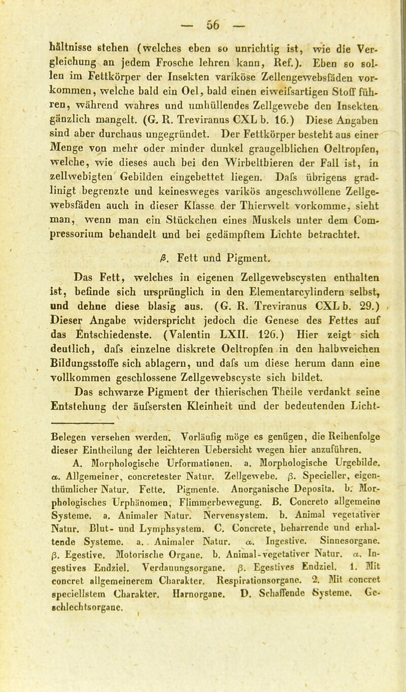 hältnisso Blehen (welches eben so unrichtig ist, wie die Ver- gleichung an jedem Frosche lehren kann, Ref.). Eben so sol- len im Fettkörper der Insekten variköse Zellcngewebsfäden vor- kommen, welche bald ein Oel, bald einen eiweifsartigen Stoff füh- ren, während wahres und umhüllendes Zellgewebe den Insekten gänzlich mangelt. (G, R. Treviranus CXL b. 16.) Diese Angaben sind aber durchaus ungegründet. Der Fettkörper besteht aus einer Menge von mehr oder minder dunkel graugelblichen Oeltropfen, welche, wie dieses auch bei den Wirbeltbieren der Fall ist, in zellwebigten Gebilden eingebettet liegen. Dafs übrigens grad- linigt begrenzte und keinesweges varikös angeschwollene Zellge- websföden auch in dieser Klasse der Thierwelt vorkomme, sieht man, wenn man ein Stückchen eines Muskels unter dem Com- pressorium behandelt und bei gedämpftem Lichte betrachtet. ß. Fett und Pigment. Das Fett, welches in eigenen Zellgewebscysten enthalten ist, befinde sich ursprünglich in den Elementarcylindern selbst, und dehne diese blasig aus. (G. R. Treviranus CXL b. 29.) Dieser Angabe widerspricht jedoch die Genese des Fettes auf das Entschiedenste. (Valentin LXII. 126.) Hier zeigt sich deutlich, dafs ieinzelne diskrete Oeltropfen in den halbweichen Bildungsstoffe sich ablagern, und dafs um diese herum dann eine vollkommen geschlossene ZcUgewebscyste sich bildet. Das schwarze Pigment der thierischen Theile verdankt seine Entstehung der äufsersten Kleinheit und der bedeutenden Licht- Belegen versehen werden. Vorläufig möge es geniigen, die Reihenfolge dieser Einlheilung der leichteren Uebersicht wegen hier anzuführen. A. Morphologische Urforraationen. a. Morphologische Urgcbilde. et. Allgemeiner, concretester Natur. ZclIgeTvebe. ß. Specieller, eigen- thümlicher Natur. Fette. Pigmente. Anorganische Deposita. b. Mor- phologisches Urphänomen, Flimmerbewegung, ß. Concreto allgemeine Systeme, a. Animaler Natur. Nervensystem, b. Aniraal vegetativer Natur. Blut- und Lymphsystem. C. Concrcte, beharrende und erhal- tende Systeme, a. . Animaler Natur. a. Ingestive. Sinnesorgane, ß. Egestive. Motorische Organe, b. Animal-vegetativer Natur, a. la- gestives Endziel. Verdauungsorgane, ß. Egestives Endziel, 1. Mit concret allgemeinerem Charakter. Respirationsorganc. 2. Mit concret spcciellstem Charakter. Harnorgane. D. Schaflende Systeme. Ge- schlechtsorgane.