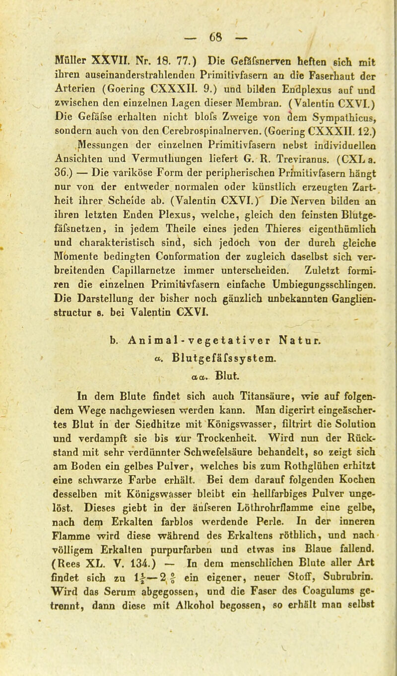 Müller XXVII. Nr. 18. 77.) Die Geßfsnerven heften eich mit ihren auseinanderstrahlcnden Primilivfasern an die Faserhaut der Arterien (Goering CXXXII. 9.) und bilden Endplexus auf und zwischen den einzelnen Lagen dieser Membran. (Valentin CXVI.) Die Gefäfsc erhalten nicht blofs Zweige von dem Sympathicus, sondern auch von den Ccrebrospinalnerven. (Goering CXXXII. 12.) Messungen der einzelnen Primitivfasern nebst individuellen Ansichten und Vermuthungen liefert G. R. Treviranus. (CXLa. 36.) — Die variköse Form der peripherischen Primitivfasern hängt nur von der entweder normalen oder künstlich erzeugten Zart- heit ihrer Scheide ab. (Valentin CXVI.)' Die Nerven bilden an ihren letzten Enden Plexus, welche, gleich den feinsten Blutge- fäfsnetzen, in jedem Theile eines jeden Thieres eigenthümlich und charakteristisch sind, sich jedoch von der durch gleiche Momente bedingten Conformation der zugleich daselbst sich ver- breitenden Capillarnetze immer unterscheiden. Zuletzt formi- ren die einzelnen Primitdvfasern einfache Umbiegungsschlingen. Die Darstellung der bisher noch gänzlich unbekannten Ganglien- structur 8. bei Valentin CXVI. b. Animal-vegetativer Natur, a. Blutgefäfssystem. aa. Blut. In dem Blute findet sich auch Titansäure, vrie auf folgen- dem Wege nachgewiesen werden kann. Man digerirt eingeäscher- tes Blut in der Siedhitze mit Königswasser, filtrirt die Solution und verdampft sie bis zur Trockenheit. Wird nun der Rück- stand mit sehr verdünnter Schwefelsäure behandelt, so zeigt sich am Boden ein gelbes Pulver, welches bis zum Rothglühen erhitzt eine schwarze Farbe erhält. Bei dem darauf folgenden Kochen desselben mit Königswasser bleibt ein hellfarbiges Pulver unge- löst. Dieses giebt in der änfseren Löthrohrflamme eine gelbe, nach dem Erkalten farblos werdende Perle. In der inneren Flamme wird diese während des Erkaltcns röthlich, und nach völligem Erkalten purpurfarben und etwas ins Blaue fallend. (Rees XL. V. 134.) — In dem menschlichen Blute aller Art findet sich zu 1|—2^ ein eigener, neuer Stoff, Subrubrin. Wird das Serum abgegossen, und die Faser des Coagulums gc- trennt, dann diese mit Alkohol begossen, so erhält man selbst