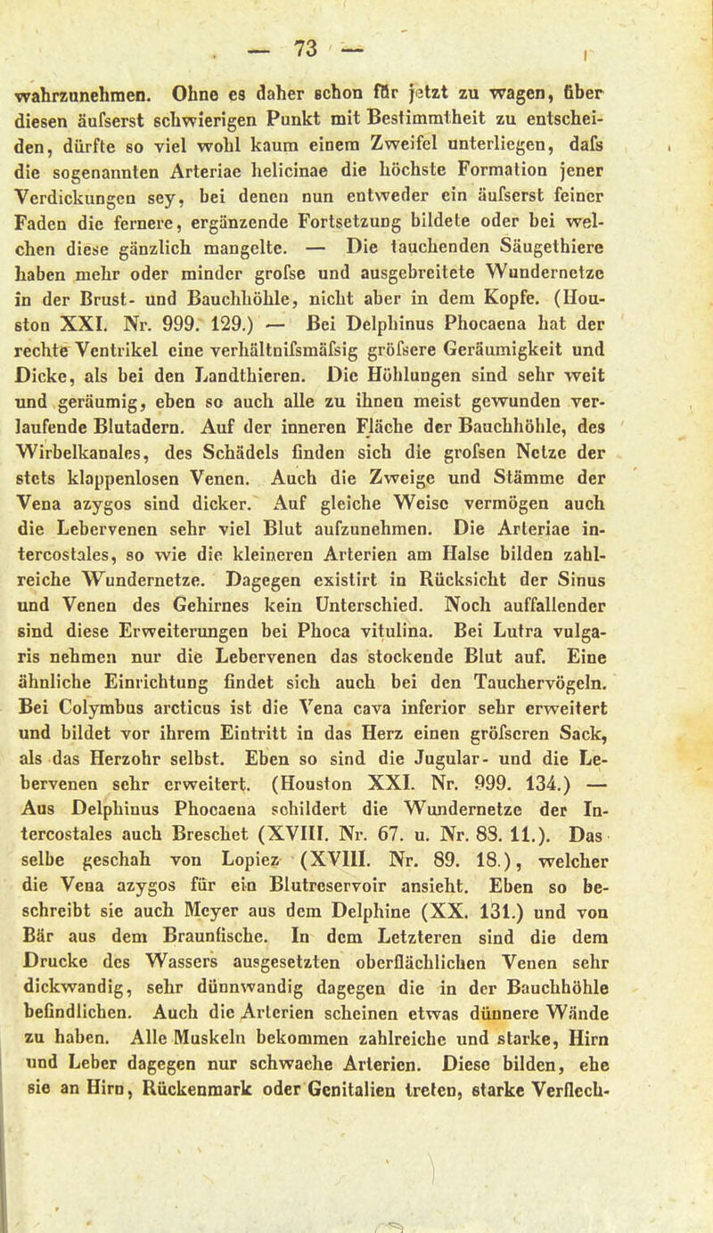 wahrzunehmen. Ohne es daher schon för Jetzt zu wagen, fiber diesen äufserst schwierigen Punkt mit Bestimmtheit zu entschei- den, dürfte so viel wohl kaum einem Zweifel unterliegen, dafs die sogenannten Arteriae helicinae die höchste Formation jener Verdickungen sey, bei denen nun entweder ein äufserst feiner Faden die fernere, ergänzende Fortsetzung bildete oder bei wel- chen diese gänzlich mangelte. — Die tauchenden Säugethiere haben mehr oder minder grofse und ausgebreitete Wundernetzc in der Brust- und Bauchhöhle, nicht aber in dem Kopfe. (Hou- ston XXI. Nr. 999. 129.) — Bei Delphinus Phocaena hat der rechte Ventrikel eine verhältnifsmäfsig gröfsere Geräumigkeit und Dicke, als bei den Landthieren. Die Höhlungen sind sehr weit und geräumig, eben so auch alle zu ihnen meist gewunden ver- laufende Blutadern. Auf der inneren Fläche der Bauchhöhle, des Wirbelkanales, des Schädels finden sich die grofsen Netze der stets klappenlosen Venen. Auch die Zweige und Stämme der Vena azygos sind dicker. Auf gleiche Weise vermögen auch die Lebervenen sehr viel Blut aufzunehmen. Die Arteriae in- tercostales, so wie die kleineren Arterien am Halse bilden zahl- reiche Wundernetze. Dagegen existirt in Rücksicht der Sinus und Venen des Gehirnes kein Unterschied. Noch auffallender sind diese Erweiterungen bei Phoca vitulina. Bei Lutra vulga- ris nehmen nur die Lebervenen das stockende Blut auf. Eine ähnliche Einrichtung findet sich auch bei den Tauchervögeln. Bei Colymbus arcticus ist die Vena cava inferior sehr erweitert und bildet vor ihrem Eintritt in das Herz einen gröfscren Sack, als das Herzohr selbst. Eben so sind die Jugular- und die Le- bervenen sehr erweitert. (Houston XXL Nr. 999. 134.) — Aus Delphinus Phocaena schildert die Wundernetze der In- tercostales auch Breschet (XVHI. Nr. 67. u. Nr. 83, 11.). Das selbe geschah von Lopiez (XVIIL Nr. 89. 18 ), welcher die Vena azygos für ein Blutreservoir ansieht. Eben so be- schreibt sie auch Meyer aus dem Delphine (XX. 131.) und von Bär aus dem Braunfische. In dem Letzteren sind die dem Drucke des Wassers ausgesetzten oberflächlichen Venen sehr dickwandig, sehr dünnwandig dagegen die in der Bauchhöhle befindlichen. Auch die Arterien scheinen etwas dünnere Wände zu haben. Alle Muskeln bekommen zahlreiche und starke, Hirn und Leber dagegen nur schwache Arterien. Diese bilden, ehe sie an Hirn, Rückenmark oder Genitalien treten, starke Verflcch-
