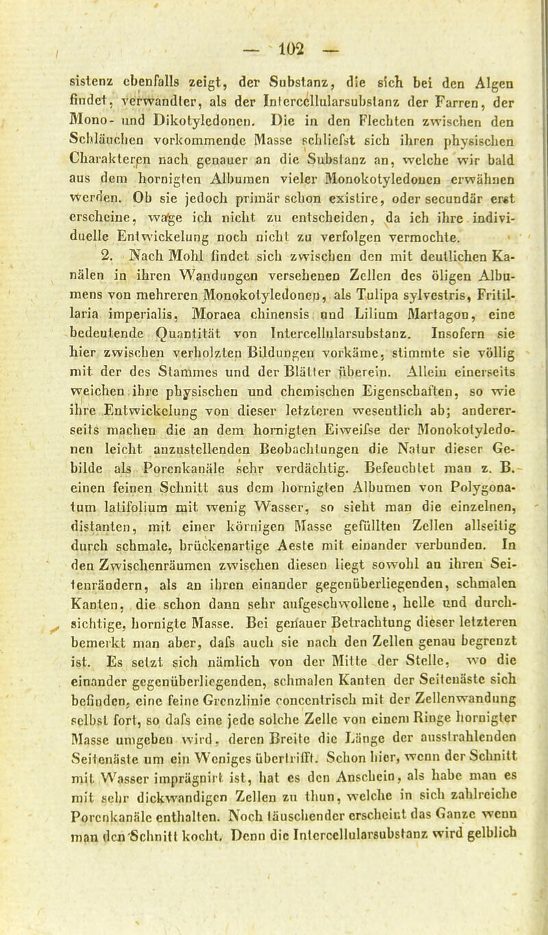 sislenz ebenfalls zeigt, der Substanz, die sich bei den Algen findet, verwandter, als der Inlerccllularsubslanz der Farren, der Mono- und Dikotylcdoncn. Die in den Flechten zwischen den Schläuchen vorkommende Masse schliefst sich ihren physischen Charakterpn nach genauer an die Substanz an, welche wir bald aus dem hornigten Alburaen vieler Monokotyledoucn erwähnen Werden. Ob sie jedoch primär schon exislire, oder secundär er«t erscheine, wa^e ich nicht zu entscheiden, da ich ihre indivi- duelle Entwickelung noch nicht zu verfolgen vermochte. 2. Nach Mohl findet sich zwischen den mit deutlichen Ka- nälen in ihren Wandungen versehenen Zellen des öligen Alba- mens von mehreren Monokotyledonen, als Tulipa sylvestris, Fritil- laria imperialis, Moraea chinensis und Lilium Martagon, eine bedeutende Quantität von Intercellularsubstanz. Insofern sie hier zwischen verholzten Bildungen vorkäme, stimmte sie völlig mit der des Stammes und der Blätter überein. Allein einerseits Wjeichen ihi-e physischen und chemischen Eigenschaften, so wie ihre Entwickelung von dieser letzteren wesentlich ab; anderer- seits macheu die an dem homiglen Eiweifse der Monokotyledo- nen leicht anzustellenden Beobachtungen die Natur dieser Ge- bilde als Porenkanäle sehr verdächtig. Befeuchtet man z. B.- einen feinen Schnitt aus dorn hornigten Albumen von Polygona- tum lalifolium mit wenig Wasser, so sieht man die einzelnen, distanten, mit einer körnigen Masse gefüllten Zellen allseilig durch schmale, brückenartige Aeste mit einander verbunden. In den Zwischenräumen zwischen diesen liegt sowohl an ihren Sei- ienräodern, als an ihren einander gegenüberliegenden, schmalen Kanten, die schon dann sehr aufgeschwollene, helle und durch- sichtige, hornigte Masse. Bei genauer Betrachtung dieser letzteren bemerkt man aber, dafs auch sie nach den Zellen genau begrenzt ist. Es setzt sich nämlich von der Mitte der Stelle, wo die einander gegenüberliegenden, schmalen Kanten der Scileuästc sich befinden, eine feine Grenzlinie oonccntrisch mit der Zellcnwandung selbst fort, so dafs eine jede solche Zelle von einem Ringe hornigler Masse umgcbeu wird, deren Breite die Länge der ausstrahlenden Seilenäste um ein Weniges übertrilft. Schon hier, wenn der Schnitt mit Wasser imprägnirt ist, hat es den Anschein, als habe man es mit sehr dickwandigen Zellen zu thun, welche in sich zahlreiche Porenkanäle enthalten. Noch täuschender erscheint das Ganze wenn man den Schnitt kocht. Denn die Intercellularsubstanz wird gelblich