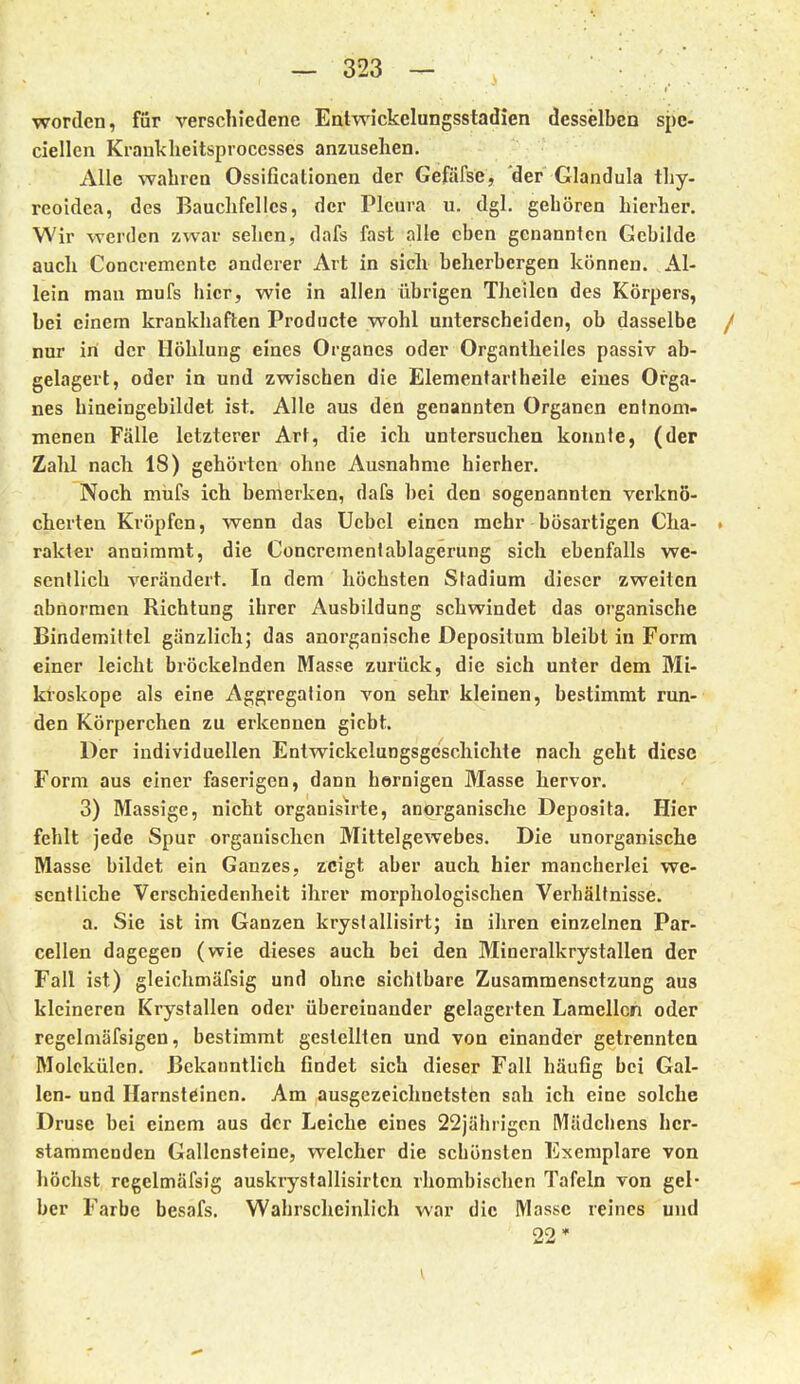 worden, för verschiedene Entwickelungsstadien desselben spc- ciellen Krankheitsproccsses anzusehen. Alle wahren Ossificationen der Gefäfse, 'der Glandula tliy- reoldea, des Bauchfelles, der Pleura u. dgl. gehören hierher. Wir werden zwar sehen, dafs fast alle eben genannten Gebilde auch Concrementc anderer Art in sich beherbergen können. Al- lein man mufs hier, wie in allen übrigen Theilen des Körpers, bei einem krankhaften Prodiicte wohl unterscheiden, ob dasselbe / nur in der Höhlung eines Organes oder Organtheiles passiv ab- gelagert, oder in und zwischen die Elementarlheile eines Orga- nes hineingebildet ist. Alle aus den genannten Organen entnom- menen Fälle letzterer Art, die ich untersuchen konnte, (der Zahl nach 18) gehörten ohne Ausnahme hierher. Noch mufs ich bemerken, dafs bei den sogenannten verknö- cherten Kröpfen, wenn das Ucbcl einen mehr bösartigen Cha- . rakter annimmt, die Concrementablagerung sich ebenfalls we- sentlich verändert. In dem höchsten Stadium dieser zweiten abnormen Richtung ihrer Ausbildung schwindet das organische Bindemittel gänzlich; das anorganische Depositum bleibt in Form einer leicht bröckelnden Masse zurück, die sich unter dem Mi- kroskope als eine Aggregalion von sehr kleinen, bestimmt run- den Körperchen zu erkennen gicbt. Der individuellen Entwickclungsgeschichte nach geht diese Form aus einer faserigen, dann hornigen Masse hervor. 3) Massige, nicht organisirte, anorganische Deposita. Hier fehlt jede Spur organischen Mittelgewebes. Die unorganische Masse bildet ein Ganzes, zeigt aber auch hier mancherlei we- sentliche Verschiedenheit ihrer morphologischen Verhältnisse. a. Sie ist im Ganzen krysfallisirt; in ihren einzelnen Par- cellen dagegen (wie dieses auch bei den Mineralkrystallen der Fall ist) gleichmäfsig und ohne sichtbare Zusammensetzung aus kleineren Krystallen oder übereinander gelagerten Lamellen oder regelmäfsigen, bestimmt gestellten und von einander getrennten Molekülen. Bekanntlich findet sich dieser Fall häufig bei Gal- len- und Harnsteinen. Am ausgezeichnetsten sah ich eine solche Druse bei einem aus der Leiche eines 22jährigcn Mädchens her- stammenden Gallensteine, welcher die schönsten Exemplare von 1^ höchst rcgelmäfsig auskrystallisirlen rhombischen Tafeln von gel- her Farbe besafs. Wahrscheinlich war die Masse reines und 22*
