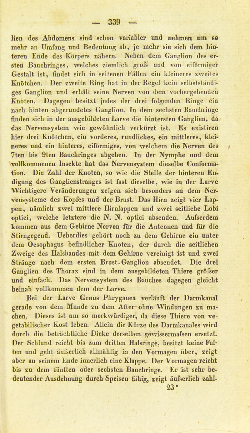 ! lien des Abdomens sind schon variabler und nehmen um so mehr an Umfang und Bedeutung ab, je mehr sie sich dem hin- teren Ende des Körpers nähern. Neben dem Ganglion des er- sten Bauchringes, welches ziemlich grofs und von eiförmijrer Gestalt ist, findet sich in seltenen Fällen ein kleineres zweiles Knötchen. Der zweite Ring hat in der Regel kein sclbstsländi- ges Ganglion und erhält seine Nerven von dem vorbergehenden Knoten. Dagegen besitzt jedes der drei folgenden Ringe ein nach hinten abgerundetes Ganglion. In dem sechsten Bauchringe finden sich in der ausgebildeten Larve die hintersten Ganglien, da ■das Nervensystem wie gewöhnlich verkürzt ist. Es existiren hier drei Knötchen, ein vorderes, rundliches, ein mittleres, klei- neres und ein hinteres, eiförmiges, von welchem die Nerven des f 7ten bis 9ten Bauchringes abgehen. In der Nymphe und dem - ^vollkommenen Insekte hat das Nervensystem dieselbe Conforma- tion. Die Zahl der Knoteh, so wie die Stelle der hinteren En- digung des Ganglienstranges ist fast dieselbe, wie in der Larve Wichtigere Veränderungen zeigen sich besonders an dem Ner- vensysteme des Kopfes und der Brust. Das Hirn zeigt vier Lap- pen, nämlich zwei mittlere Hirnlappen und zwei seitliche Lobi optici, welche letztere die N. N. optici absenden. Aufserdem kommen aus dem Gehirne Nerven für die Antennen und für die Stirngegend. Ueberdies gehört noch zu dem Gehirne ein unter dem Oesophagus befindlicher Knoten, der durch die seitlichen Zweige des Halsbandes mit dem Gehirne vereinigt ist und zwei Stränge nach dem ersten Brust-Ganglion absendet. Die drei Ganglien des Thorax sind in dem ausgebildeten Thiere gröfser und einfach. Das Nervensystem des Bauches dagegen gleicht beinah vollkommen dem der Larve. Bei der Larve Genus Phryganea verläuft der Darmkanal gerade von dem Munde zu dem After ohne Windungen zu ma- chen. Dieses ist um so merkwürdiger, da diese Thiere von ve- getabilischer Kost leben. Allein die Kürze des Darmkanales wird durch die beträchtliche Dicke derselben gewissermafsen ersetzt. Der Schlund reicht bis zum dritten Halsringe, besitzt keine Fal- ten und geht äufserlich allmählig in den Vormagen über, zeigt aber an seinem Ende innerlich eine Klappe. Der Vormagen reicht bis zu dem fünften oder sechsten Bauchringe. Er ist sehr be- deutender Ausdehnung durch Speisen iuhig, zeigt äufserlich zahl- 23*