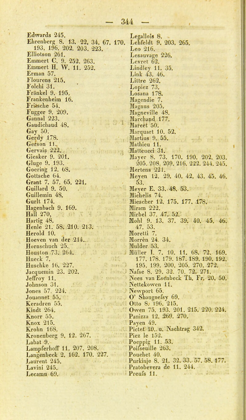 — 344 — Edwards 245. Ehrenberg 8. 13. 22. 34. 67. 193. 196. 202. 203. 223. EUiotson 261. Emmert C. 9. 252. 263. Eramert H. W. 11. 252. Erman 57. riourens 215, Eolchi 31. Eränkel 9. 195. Frankenheiin 16. Fritsclie 54. Fugger 9. 209. Gannal 223. Gaudichaud 48. Gay 50. Gerdy 178. Ge/son 11., Gervais 222., Giesker 9. 201. Gluge 9. 193. Goering 12. 68. Gotische 64. Grant 7. 57. 65. 221. Guillard 9. 50. Guillemin 48. Gurlt 174. Hagenbach 9. 169. Hall 270, Hartig 48, Henle 21. 58. 210. 213. Herold 10. Hoeven van der 214.. Hornschuch 25. Houslon 73. 264. Hueck 7. Huschke 16. 227. Jacquemin 23. 202. Jeffroy U. Johnson 31. Jones 57. 224. Jonannet 55. Keradren 55. Kindt 264. Knorr 55. Knox 215. Krohn 168. Kronenberg 9. 12. 267. Labat 9. LarapferhoIT 11. 207. 208. Langenbeck 2. 162. 170. 227. Laurent 245. Lavini 245. Legallois 8. ). Lchfeldt 9. 203. 265. Leo 216. Lesauvage 226. Lcvrol 62. Lindley 11. 35. Link 43. 46. Liltre 262. Lopicz 73. Losana 178. Magendie 7. Magnus 205. Magneville 48. Marchand 177. ' Mareet 50. Marquart 10. 52. , Martius 9. 55. Malhieu 11. Matteucci 31. ' Mayer 8. 73. 170. 190. 202. 203. ■205. 208. 209. 216. 222. 244. 245. Mertens 221. Meyen 12. 29. 40. 42. 43. 45. 46. 53. Meyer E. 33. 48. 53. Michelis 74. Mieseber 12. 175. 177. 178. Miram 222. Mirbel 37. 47. 52.' Mohl 9. 13. 37. 39. 40. 45. 46. 47. 53. Moretli 7. Morren 24. 34. Mulder 53. Müller I. 7. 10. 11. 68. 72. 169. 177. 178. 179. 187. 189. 190. 192. 195. 199. 200. 205. 270. 272. Nafse 8. 29. 32. 70. 72. 271. Nees van Esebeck Tb. Fr, 20. 50. Nettekowen 11. Newport 65. O' Shaugnefsy 69. Ollo 8; 196. 215. Owen 75. 193. 201. 215. 220.224. Panizza 12. 269. 270. Payen 49. Pictct i0..u. Nachtrag 342. Piez Ic 152. Pocppig 11. 53. Poilscuille 263. Pouchct 40. Purkinje 8. 21. 32. 33. 57. 58. 177. Pratobevera de 11. 244.
