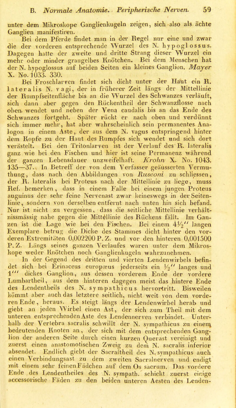 unter dem Miltrosliope Ganglienkugeln zeigen, sich also als ächte Ganglien manifestiren. Bei dem Pferde findet man in dei' Regel nur eine und zwar die der vorderen entsprechende Wurzel des N. hypoglossus. Dagegen hatte der zweite und dritte Strang dieser Wurzel ein mehr oder minder graugelbes Knötchen. Bei dem Menschen hat der N. hypoglossus auf beiden Seiten ein Weines Ganglion. Mayer X. No. 1033. 330. Bei Froschlarren findet sich dicht unter der Haut ein R. lateralis N. vagi, der in früherer Zeit längs der Mittellinie der Rumpfseitenfläche bis an die Wurzel des Schwanzes verläuft, sich dann aber gegen den Rückentheil der Schwanzflosse nach oben, wendet und neben der Vena caudalis bis an das Ende des Schwanzes fortgeht. Später rückt er nach oben und verdünnt sich immer mehr, hat aber wahrscheinlich sein permanentes Ana- logen in einem Aste, der aus dem N. vagus entspringend hinter dem Kopfe zu der Haut des Rumpfes sich wendet und sich dort verästelt. Bei den Tritonlarven ist der Verlauf des R. lateralis ganz Avie bei den Fischen und hier ist seine Permanenz während der ganzen Lebensdauer unzweifelhaft. Krohn X. No. 1043. 135—37.. In Beti-efF der von dem Verfasser geäusserten Vermu- thung, dass nach den Abbildungen von Riisconi zu schliessen, der R. lateralis bei Proteus nach der Mittellinie zu liege, muss Ref. bemerken , dass in einem Falle bei einem jungen Proteus auguinus der sehr feine Nervenast zwar keineswegs in der Seiten- linie, sondern von derselben entfernt nach unten hin sich befand. Nur ist nicht zu vergessen, dass die seitliche Mittellinie verhält- nissmässig nahe gegen die Mittellinie des Rückens fällt. Im Gan- zen ist die Lage wie bei den Fischen. Bei einem ^Vi langen Exemplare betrug die Dicke des Stammes dicht hinter den vor- deren Extremitäten 0,002200 P.Z. und vor den hinteren 0,001500 P. Z. Längs seines ganzen Verlaufes waren unter dem Mikros- kope weder Knötchen noch Ganglienkugeln wahrzunehmen. In der Gegend des dritten und vierten Lendenwirbels befin- det sich bei Erinaceus europgeus jederseits ein Vi langes und \' dickes Ganglion, aus dessen vorderem Ende der vordere Lumbartheil, aus dem hinteren dagegen meist das hintere Ende des Lendentheils des N. sympathicus hervoi^ritt. Bisweilen kömmt aber auch das letztere seitlich, nicht weit von dem vorde- ren Ende, heraus. Es steigt längs der Lendenwirbel herab und giebt an jeden Wirbel einen Ast, der sich zum Theil mit dem unteren entsprechenden Aste des Lendennerven verbindet. Unter- halb der Verlebra sacralis schwillt der N. sympathicus zu einen^ bedeutenden Knoten an, der sich mit dem entsprechenden Gang- lion der anderen Seite durch einen kurzen Ouerast vereinigt und zuerst einen anastomotischen Zweig zu dem N. sacralis inferior absendet. Endlich giebt der Sacrattheil des N. sympathicus auch einen Verbindungsast zu dem zweiten Sacralnerven und endigt mit einem sehr feinenFädchen auf dem Os sacrum. Das vordere Ende des Ijcndentheiles des N. sympath.' schickt zuerst einige accessorische Fäden zu den beiden unteren Aesten des Lenden-