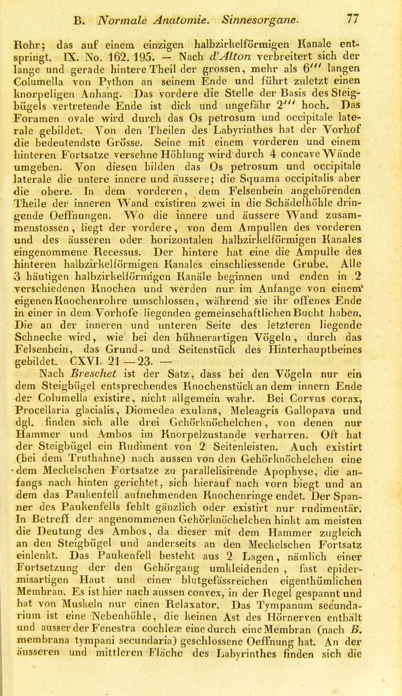 Rohr; das auf einem einzigen halbzirkelförmigen Kanäle ent- springt. IX. No. 162. 195. — Nach d'Alton verbreitert sich der lange und gerade hintere Theil der grossen, mehr als 6' langen Columella von Python an seinem Ende und führt zuletzt einen knorpeligen Anhang. Das vordere die Stelle der Basis des Steig- bügels vertretende Ende ist dick und ungefähr 2' hoch. Das Foramen ovale wird durch das Os petrosum und occipitale late- rale gebildet. Von den Theilen des Labyrinthes hat der Vorhof die bedeutendste Grösse. Seine mit einem vorderen und einem hinteren Fortsatze versöhne Höhlung wird durch 4 concave Wände umgeben. Von diesen bilden das Os petrosum und occipitale laterale die untere innere und äussere; die Squama occipitalis aber die obere. In dem vorderen, dem Felsenbein angehörenden Theile der inneren VVand existiren zwei in die Schädelhöhle drin- gende Oeffnungen. Wo die innere und äussere Wand zusam- menstossen, liegt der vordere, von dem Ampullen des vorderen und des äusseren oder horizontalen halbzirkelförmigen Banales eingenommene Recessus. Der hintere hat eine die Ampulle des hinteren halbzirkelförmigen Banales einschliessende Grube. Alle 3 häutigen halbzirkelförmigen Banäle beginnen und enden in ,2 verschiedenen Bnochen und werden nur im Anfange von einem' eigenenBnochenrohre umschlossen, während sie ihr offenes Ende in einer in dem Vorhofe liegenden gemeinschaftlichen Bucht haben. Die an der inneren und unteren Seite des letzteren liegende Schnecke wird, wie' bei den hühnerartigen Vögeln , durch das Felsenbein, das Grund- und Seitenstück des Hinterhauptbeines gebildet. CXVI. 21—23. — Nach ßreschet ist der Satz, dass bei den Vögeln nur ein dem Steigbügel entsprechendes Bnochenstück an dem innern Ende der Columella existire, nicht allgemein wahr. Bei Corvus corax, Procellaria glacialis, Diomedea exulans, Meleagris Gallopava und dgl. finden sich alle drei Gehörknöchelchen, von denen nur Hammer und Ambos im Knorpelzustande verharren. Oft hat der Steigbügel ein Budiment von 2 Seitenleisten. Auch existirt (bei dem Truthahne) nach aussen von den Gehörknöchelchen eine •dem Meckelschen Fortsatze zu parallelisirende Apophyse, die an- fangs nach hinten gerichtet, sich hierauf nach vorn biegt und an dem das Paukenfell aufnehmenden Knochenringe endet. Der Span- ner des Paukenfells fehlt gänzlich oder existirt nur rudimentär. In Betreff der angenommenen Gehörknöchelchen hinkt am meisten die Deutung des Ambos, da dieser mit dem Hammer zugleich an den Steigbügel und anderseits an den Meckelschen Fortsatz einlenkt. Das Paukenfell besteht aus 2 Lagen, nämlich einer Fortsetzung der den Gehörgang umkleidenden , fast epider- misartigen Haut und einer blutgefässreichen eigenthümlichen Membran. Es ist hier nach aussen convex, in der Begel gespannt und hat von Muskeln nur einen Belaxator. Das Tympanum secunda- rium ist eine Nebenhöhle, die keinen Ast des Hörnerven enthält und ausser der Fenestra Cochleae eine durch eine Membran (nach B. membrana tympani secundaria) geschlossene Oeffnung hat. An der äusseren und mittleren Fläche des Labyrinthes finden sich die