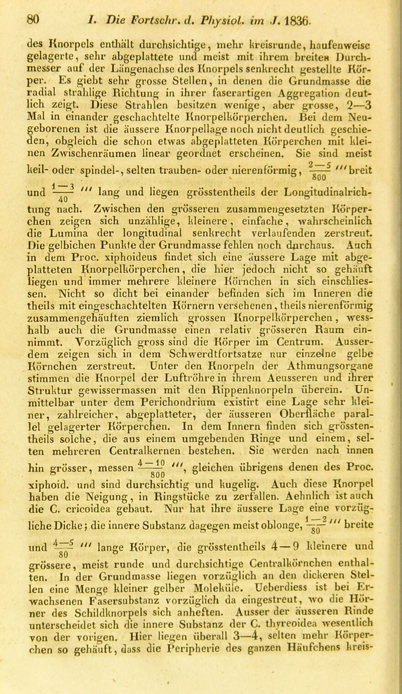 des Knorpels entliält durchsichtige, mehr kreisrunde, haufenweise gelagerte, sehr abgeplattete und meist mit ihrem breite« Durch- messer auf der Längenachse des Knorpels senhrecht gestellte Kör- per. Es giebt sehr grosse Stellen, in denen die Grundmasse die radial strahlige Richtung in ihrer faserartigen Aggregation deut- lich zeigt. Diese Strahlen besitzen wenfge, aber grosse, 2—3 Mal in einander geschachtelte Knorpelhörperchen. Bei dem Neu- geborenen ist die äussere Knorpellage noch nicht deutlich geschie- den, obgleich die schon etwas abgeplatteten Körperchen mit klei- nen Zwischenräumen linear geordnet erscheinen. Sie sind meist keil- oder spindel-, selten trauben- oder nierenförmig, 'breit 1 3 • und ' lang und Hegen grösstentheils der Longitudinalrich- tung nach. Zwischen den grösseren zusammengesetzten KÖrper- chen zeigen sich unzählige, kleinere, einfache, wahrscheinlich die Lumina der longitudinal senkrecht verlaufenden zerstreut. Die gelbichen Punkte der Grundmasse fehlen noch durchaus. Auch in dem Proc. xiphoideus findet sich eine äussere Lage mit abge- platteten Knorpelkörperchen, die hier jedoch nicht so gehäuft liegen und immer mehrere kleinere Körnchen in sich einschlies- sen. Nicht so dicht bei einander befinden sich im Inneren die theils mit eingeschachtelten Körnern versehenen, theils nierenförmig zusammengehäuften ziemlich grossen Knorpelkörperchen, wess- lialb auch die Grundmasse einen relativ grösseren Baum ein- nimmt. Vorzüglich gross sind die Körper im Centrum. Ausser- dem zeigen sich in dem Schwerdtfortsatze nur einzelne gelbe Körnchen zerstreut. Unter den Knorpeln der Athmungsorgane stimmen die Knorpel der Luftröhre in ihrem Aeusseren und ihrer Struktur gewissermassen mit den Bippenknorpeln überein. Un- mittelbar unter dem Perichondrium existirt eine Lage sehr klei- ner, zahlreicher, abgeplatteter, der äusseren Oberfläche paral- lel gelagerter Körperchen. In dem Innern finden sich grössten- theils solche, die aus einem umgebenden Binge und einem, sel- ten mehreren Centraikernen bestehen. Sie Averden nach innen hin grösser, messen ~ 'i gleichen übrigens denen des Proc. xiphoid. und sind durchsichtig und kugelig. Auch diese Knorpel haben die Neigung, in Bingstücke zu zerfallen. Aehnlich ist auch die C. cricoidea gebaut. Nur hat ihre äussere Lage eine vorzüg- liche Dicke; die innere Substanz dagegen meist oblonge, ^—^^ ' breite und lange Körper, die grösstentheils 4—9 kleinere und grössere, meist runde und durchsichtige Centraikörnchen enthal- ten. In der Grundmasse liegen vorzüglich an den dickeren Stel- len eine Menge kleiner gelber Moleküle. Ueberdiess ist bei Er- wachsenen Fasersubstanz vorzüglich da eingestreut, wo die Hör- ner des Schildknorpels sich anheften. Ausser der äusseren Kinde unterscheidet sich die innere Substanz der C. thyrcoidea wesentlich von der vorigen. Hier liegen überall 3—4, selten mehr Körper- chen so gehäuft, dass die Peripherie des ganzen Häufchens kreis-