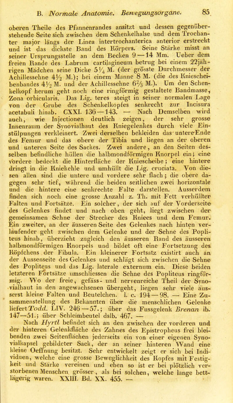 oberen Theile des Pfannenrandes ansitzt und dessen gegenüber- stehende Seite sich zwischen dem Schenhelhalse und dem Trochan- ter major längs der Linea intertrochanterica anterior erstreckt und ist das dickste Band des Körpers. Seine Stärke misst an seiner ürsprungsstelle an dem Becken 9 —14 Mm. Ueber dem freien Rande des Labriim cartilagineum betrug bei einem 22jäh- rigen Mädchen seine Dicke S!^ M. (der grösste Durchmesser der Achillessehne 4^2 M.); bei einem Manne 8 M. (die des Knieschei- benbandes 4^2 M. und der Achillessehne 62/3 M.). Um den Schen- kelkopf herum geht noch eine ringförmig gestaltete Bandmasse, Zona orbicularis. Das Lig. teres steigt in seiner normalen Lage von der Grube des Schenkelkopfes senkrecht zur Incisura acetabuli hinab. CXXI. 136 — 143. — Nach Demselben wird auch, wie Injectionen deutlich zeigen, der sehr grosse Innenraum der Synovialhaut des Kniegelenkes durch viele Ein- stülpungen yerkleinert. Zwei derselben bekleiden das-untere-Ende des Femur und das obere der Tibia und liegen an der oberen und unteren Seite des Sackes. Zwei andere, an den Seiten des- selben befindliche hüllen die halbmondförmigen Knorpel ein; eine vordere bedeckt die Hinterfläche der Kniescheibe; eine hintere dringt in die Kniekehle und umhüllt die Lig. cruciata. Von die- sen allen sind die untere und vordere sehr flach; die obere da- gegen sehr tief, während die beiden seitlichen zwei horizontale und die hintere eine senkrechte Falte darstellen. Ausserdem finden sich noch eine grosse Anzahl z. Th. mit Fett verhüllter Falten und Fortsätze. Ein solcher, der sich auf der Vorderseite des Gelenkes findet und nach oben geht, liegt zwischen der gemeinsamen Sehne der Strecker des Kniees und dem Femur. Ein zweiter, an der äusseren Seite des Gelenkes nach hinten ver- laufender geht zwischen dem Gelenke und der Sehne des Popli- teus hinab, überzieht zugleich den äusseren Rand des äusseren halbmondförmigen Knorpels und bildet oft eine Fortsetzung des Köpfchens der Fibula. Ein kleinerer Fortsatz existirt auch an der Aussenseite des Gelenkes und schlägt sich zwischen die Sehne des Popliteus und das Lig. laterale externum ein. Diese beiden letzteren Fortsätze umschliessen die Sehne des Popliteus ringför- mig. Wo der freie, gefäss- und nervenreiche Theil der Syno- vialhaut in den angewachsenen übergeht, liegen sehr viele äus- serst kleine Falten und Beutelchen. 1. c. 194 — 98. — Eine Zu- sammenstellung des Bekannten über die menschlichen Gelenke liefert TodfZ. LIV. 246—57.; über das Fussgelenk Brenan ib. 147—51.; über Schleimbeutel dslb. 467. — Nach Hyrtl befindet sich an den zwischen der vorderen und der hinteren Gelenkfläche des Zahnes des Epistropheus frei blei- benden zwei Seitenflächen jederseits ein von einer eigenen Syno- vialkapsel gebildeter Sack, der an seiner hinteren Wand eine kleine Oeffnung besitzt. Sehr entwickelt zeigt er sich bei Indi- viduen, welche eine grosse Beweglichkeit des Kopfes mit Festig- keit und Stärke vereinen und eben so ist er bei plötzlich ver- storbenen Menschen ejrösser, als bei solchen, welche lange bett- lägerig waren. XXIII. Bd. XX. 455. —