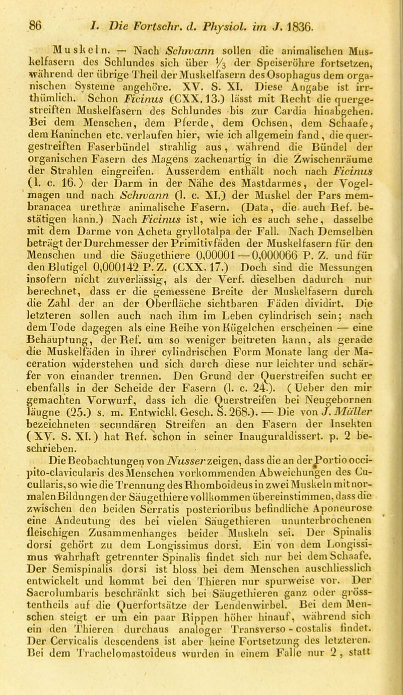 MusUeln. — Nach Schwann sollen die animalischen Mus- kelfasern des Schlundes sich über V3 der Speiseröhre fortsetzen, während der übrige Theil derMushelfasern des Ösophagus dem orga- nischen Systeme angehöre. XV. S. XI. Diese Angabe ist irr- thümlich. Schon Ficinus (CXX. 13.) lässt mit Recht die querge- streiften Muskelfasern des Schlundes bis zur Cardia hinabgehen. Bei dem Menschen, dem Pferde, dem Ochsen, dem Schaafe, dem Kaninchen etc. A'erlaufen hier, wie ich allgemein fand, die quer- gestreiften Faserbündel strahlig aus, während die Bündel der organischen Fasern des Magens zachenartig in die Zwischenräume der Strahlen eingreifen. Ausserdem enthält noch nach Ficiniis (1. c. 16.) der Darm in der Nähe des Mastdarmes, der Vogel- magen und nach Schwann (1. c. XI.) der Muskel der Pars mem- branacea urethrae animalische Fasern. (Data, die auch Ref. be- stätigen kann.) Nach Ficinus ist, wie ich es auch sehe, dasselbe mit dem Darme von Acheta gryllotalpa der Fall. Nach Demselben beträgt der Durchmesser der Primitivfäden der Muskelfasern für den Menschen und die Säugethiere 0,00001 — 0,000066 P. Z. und für den Blutigel 0,000142 P. Z. (CXX. 17.) Doch sind die Messungen insofern nicht zuverlässig, als der Verf. dieselben dadurch nur berechnet, dass er die gemessene Breite der Muskelfasern durch die Zahl der an der Oberfläche sichtbaren Fäden dividirt. Die letzteren sollen auch nach ihm im Leben cylindrisch sein; nach dem Tode dagegen als eine Reihe von Kügelchen erscheinen — eine Behauptung, der Ref. um so weniger beitreten kann, als gerade die Muskelfäden in ihrer cylindrischen Form Monate lang der Ma- ceration widerstehen und sich durch diese nur leichter und schär- fer von einander trennen. Den Grund der (^uerstreifen sucht er ebenfalls in der Scheide der Fasern (1. c. 24-). ( üeber den mir gemachten Vorwurf, dass ich die C^uerstreifen bei Neugebornen läugne (25.) s. m. Entwickl. Gesch. S. 268.). — Die von J. Müller bezeichneten secundären Streifen an den Fasern der Insekten ( XV. S. XI.) hat Ref. schon in seiner Inauguraldissert. p. 2 be- schrieben. Die Beobachtungen von iVusser zeigen, dass die an der^ortio occi- pito-clavicularis des Menschen vorkommenden Abweichungen des Cu- cullaris, so wie die Trennung des Rhomboideus in zwei Muskeln mit nor- malen Bildungen der Säugethiere vollkommen übereinstimmen, dass die zwischen den beiden Serratis posterioribus befindliche Aponeurose eine Andeutung des bei vielen Säugethieren ununterbrochenen lleischigen Zusammenhanges beider Muskeln sei. Der Spinalis dorsi gehört zu dem Longissimus dorsi. Ein von dem Longissi- mus tvahrhaft getrennter Spinalis findet sich nur bei dem Schaafe. Der Semispinalis dorsi ist bloss bei dem Menschen auschliesslich entwickelt und kommt bei den Thieren nur spurweise vor. Der Sacrolumbaris beschränkt sich hei Säugetliieren ganz oder gröss- tentheils auf die Querfortsätze der Lendenwirbel. Bei dem Men- schen steigt er um ein paar Rippen höher hinauf, während sich ein den Thieren durchaus analoger Transverso - costalis findet. Der Cervicalis descendens ist aber keine Fortsetzimg des letzteren. Bei dem Trachelomastoideus wurden in einem Falle nur 2, statt