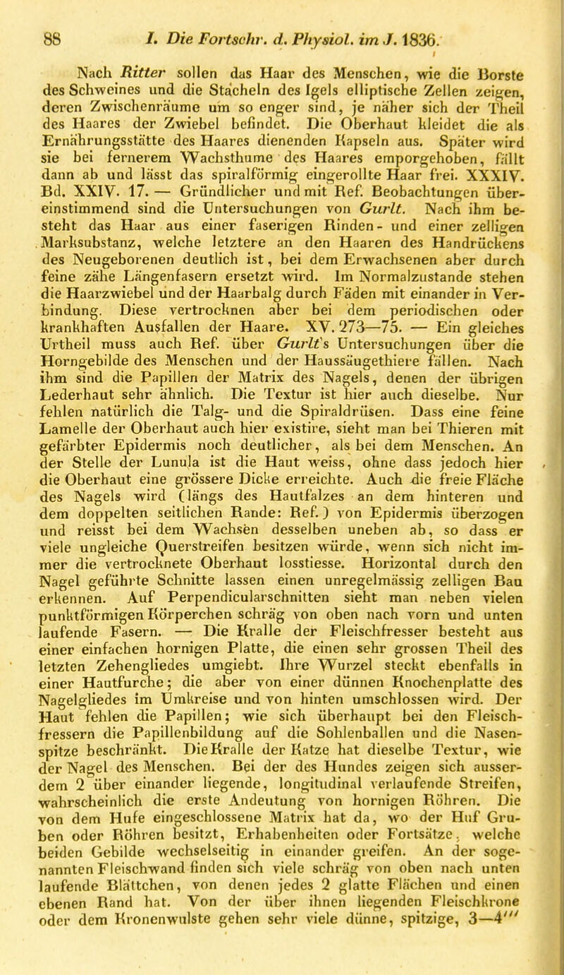 Nach Ritter sollen das Haar des Menschen, wie die Borste des Schweines und die Stacheln des Igels elliptische Zellen zeigen, deren Zwischenräume um so enger sind, je näher sich der Theil des Haares der Zwiebel befindet. Die Oberhaut kleidet die als Ernährungsstätte des Haares dienenden Kapseln aus. Später wird sie bei fernerem Wachsthume des Haares emporgehoben, fällt dann ab und lässt das spiralförmig eingerollte Haar frei. XXXIV. Bd. XXIV- 17.— Gründlicher und mit Ref. Beobachtungen über- einstimmend sind die Untersuchungen von Gwlt. Nach ihm be- steht das Haar aus einer faserigen Rinden- und einer zelligen Marksubstanz, welche letztere an den Haaren des Handrückens des Neugeborenen deutlich ist, bei dem Erwachsenen aber durch feine zähe Längenfasern ersetzt wird. Im Normalzustande stehen die Haarzwiebel und der Haarbalg durch Fäden mit einander in Ver- bindung. Diese vertrocknen aber bei dem periodischen oder krankhaften Ausfallen der Haare. XV. 273—75. — Ein gleiches Urtheil muss auch Ref. über Gurlfs Untersuchungen über die Horngebilde des Menschen und der Haussäugethiere fällen. Nach ihm sind die Papillen der Matrix des Nagels, denen der übrigen Lederhaut sehr ähnlich. Die Textur ist hier auch dieselbe. Nur fehlen natürlich die Talg- und die Spiraldrüsen. Dass eine feine Lamelle der Oberhaut auch hier existire, sieht man bei Thieren mit gefärbter Epidermis noch deutlicher, als bei dem Menschen. An der Stelle der Lunula ist die Haut weiss, ohne dass jedoch hier die Oberhaut eine grössere Dicke erreichte. Auch ^ie freie Fläche des Nagels wird (längs des Hautf'alzes an dem hinteren und dem doppelten seitlichen Rande: Ref.) von Epidermis überzogen und reisst bei dem VVachsen desselben uneben ab, so dass er viele ungleiche Querstreifen besitzen würde, wenn sich nicht im- mer die vertrocknete Oberhaut losstiesse. Horizontal durch den Nagel geführte Schnitte lassen einen unregelmässig zelligen Bau erkennen. Auf Perpendicularschnitten sieht man neben vielen punktförmigen Körperchen schräg von oben nach vorn und unten laufende Fasern. — Die Kralle der Fleischfresser besteht aus einer einfachen hornigen Platte, die einen sehr grossen Theil des letzten Zehengliedes umgiebt. Ihre VVurzel steckt ebenfalls in einer Hautfurche; die aber von einer dünnen Knochenplatte des Nagelgliedes im Umkreise und von hinten umschlossen wird. Der Haut fehlen die Papillen; wie sich überhaupt bei den Fleisch- fressern die Papillenbildung auf die Sohlenballen und die Nasen- spitze beschränkt. Die Kralle der Katze hat dieselbe Textur, wie der Nagel des Menschen. Bei der des Hundes zeigen sich ausser- dem 2 über einander liegende, longitudinal verlaufende Streifen, wahrscheinlich die erste Andeutung von hornigen Röhren. Die von dem Hufe eingeschlossene Matrix hat da, wo der Huf Gru- ben oder Röhren besitzt, Erhabenheiten oder Forlsätze ^ welche beiden Gebilde wechselseitig in einander greifen. An der soge- nannten Fleischwand finden sich viele schräg von oben nach unten laufende Blättchen, von denen jedes 2 glatte Flächen und einen ebenen Rand hat. Von der über ihnen liegenden Fleischkrone oder dem Kronenwulste gehen sehr viele dünne, spitzige, 3—