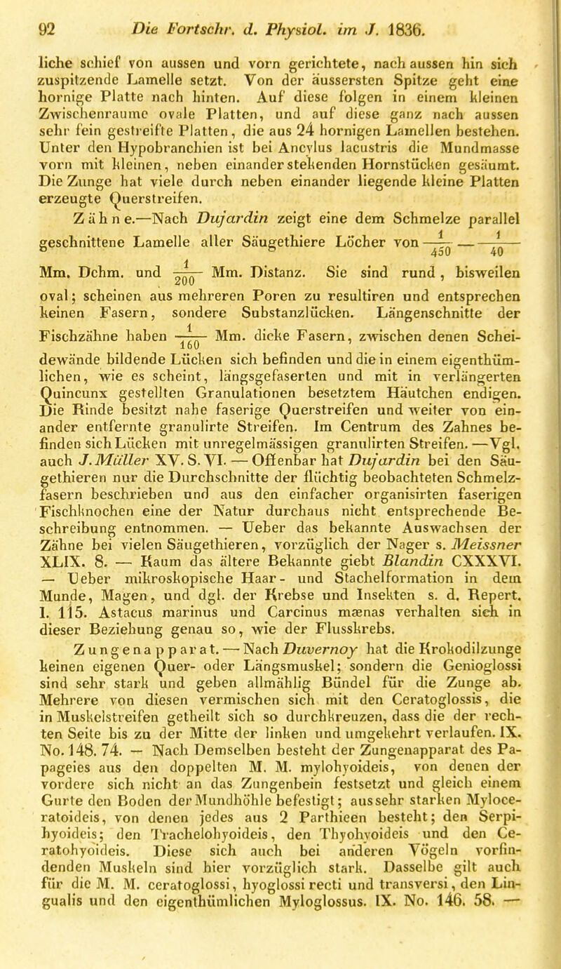 liehe schief von aussen und vorn gerichtete, nach aussen hin sich zuspitzende Lamelle setzt. Von der äussersten Spitze geht eine hornige Platte nach hinten. Auf diese folgen in einem kleinen Zwischenräume ovale Platten, und auf diese ganz nach aussen sehr fein gestreifte Platten, die aus 24 hornigen Lamellen bestehen. Unter den Hypobranchien ist bei Ancylus lacustris die Mundmasse vorn mit kleinen, neben einander stehenden Hornstücken gesäumt. Die Zunge hat viele durch neben einander liegende kleine Platten erzeugte (^uerstreifen. Zähne.—Nach Duj'ardin zeigt eine dem Schmelze parallel geschnittene Lamelle aller Säugethiere Löcher von 450 40 1 Mm. Dehrn, und Mm. Distanz. Sie sind rund , bisweilen oval; scheinen aus mehreren Poren zu resultiren und entsprechen keinen Fasern, sondere Substanzlücken. Längenschnitte der Fischzähne haben —tt- Mm. dicke Fasern, zwischen denen Schei- 160 dewände bildende Lücken sich befinden und die in einem eigenthüm- lichen, wie es scheint, langsgefaserten und mit in verlängerten Quincunx gestellten Granulationen besetztem Häutchen endigen. Die Rinde besitzt nahe faserige Querstreifen und weiter von ein- ander entfernte granulirte Streifen. Im Centrum des Zahnes be- finden sich Lücken mit unregelmässigen granulirten Streifen.—Vgl. auch J.Müller XV- S. VI. — Offenbar hat Duj'ardin bei den Säu- gethieren nur die Durchschnitte der flüchtig beobachteten Schmelz- fasern beschrieben und aus den einfacher organisirten faserigen FischUnochen eine der Natur durchaus nicht entsprechende Be- schreibung entnommen. — Ueber das bekannte Auswachsen der Zähne bei vielen Säugethieren, vorzüglich der Nager s. Meissner XLIX. 8. — Kaum das ältere Bekannte giebt Blandin CXXXVI. — Heber mikroskopische Haar- und Stachelformation in dem Munde, Magen, und dgl. der Krebse und Insekten s. d. Repert. I. 115. Astacus marinus und Carcinus maenas verhalten sich in dieser Beziehung genau so, wie der Flusskrebs. Zungenapparat. — Nach Duvernoy hat die Krokodilzunge keinen eigenen Quer- oder Längsmuskel; sondern die Genioglossi sind sehr stark und geben allmählig Bündel für die Zunge ab. Mehrere von diesen vermischen sich mit den Ceratoglossis, die in Muskclstreifen getheilt sich so durchkreuzen, dass die der rech- ten Seite bis zu der Mitte der linken und umgekehrt verlaufen. IX. No. 148. 74. — Nach Demselben besteht der Zungenapparat des Pa- pageies aus den doppelten M. M. mylohyoideis, von denen der vordere sich nicht an das Zungenbein festsetzt und gleich einem Gurte den Boden der Mundhöhle befestigt; aus sehr starken Myloce- ratoideis, von denen jedes aus 2 Parthieen besteht; den Serpi- hyoideis; den 1'rachelohyoideis, den Thyohvoideis und den Ce- ratohyoideis. Diese sich auch bei arideren Vögeln vorfin- denden Muskeln sind hier vorzüglich stark. Dasselbe gilt auch für die M. M. ceratoglossi, hyoglossi recti und transversi, den Lin-