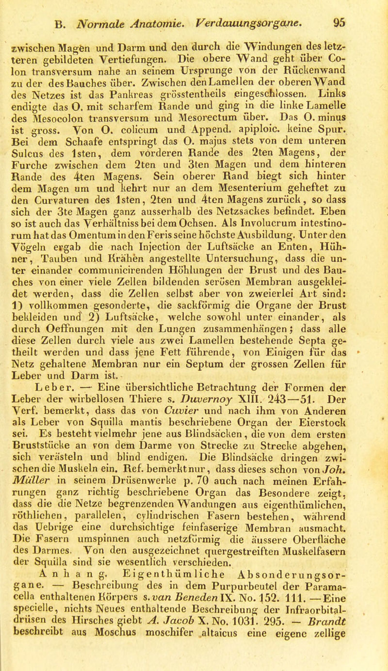 zwischen Magfen und Darm und den durch die Windungen des letz- teren gebildeten Vertiefungen. Die obere Wand geht über Co- lon transversum nahe an seinem Ursprünge von der Rückenwand zu der des Bauches über. Zwischen den Lamellen der oberen Wand des Netzes ist das Pankreas grösstentheils .eingeschlossen. Links endigte das O. mit scharfem Rande und ging in die linke Lamelle des Mesocolon transversum und Mesorectum über. Das 0. minus ist gross. Von O. colicum und Äppend. apiploic. keine Spur. Bei dem Schaafe entspringt das 0. majus stets von dem unteren Sulcus des Isten, dem vorderen Rande des 2ten Magens, der Furche zwischen dem 2ten und 3ten Magen und dem hinteren Rande des 4ten Magens. Sein oberer Rand biegt sich hinter - dem Magen um und kehrt nur an dem Mesenterium geheftet zu den Curvaturen des Isten, 2ten und 4ten Magens zurück, so dass sich der 3te Magen ganz ausserhalb des Netzsackes befindet. Eben so ist auch das Verhältniss bei dem Ochsen. Als Involucrum intestino- rum hat das Omentum in den Feris seine höchste Atisbildung. Unter den Vögeln ergab die nach Injection der Luftsäcke an Enten, Hüh- ner, Tauben und Krähen angestellte Untersuchung, dass die un- ter einander communicirenden Höhlungen der Brust und des Bau- ches von einer viele Zellen bildenden serösen Membran ausgeklei- det werden, dass die Zellen selbst aber von zweierlei Art sind: 1) vollkommen gesonderte, die sackförmig die Organe der Brust bekleiden und 2) Luftsäcke, welche sowohl unter einander, als durch OefFnungen mit den Lungen zusammenhängendass alle diese Zellen durch viele aus zwei Lamellen bestehende Septa ge- theilt werden und dass jene Fett führende, von Einigen für das Netz gehaltene Membran nur ein Septum der grossen Zellen für Leber und Darm ist. Leber. — Eine übersichtliche Betrachtung der Formen der Leber der wirbellosen Thiere s. Duvernoy XIII. 243—51. Der Verf. bemerkt, dass das von Cuvier und nach ihm von Anderen als Leber von Squilla mantis beschriebene Organ der Eierstock sei. Es besteht vielmehr jene aus Blindsäcken , die von dem ersten Bruststücke an von dem Darme von Strecke zu Strecke abgehen, sich verästeln und blind endigen. Die Blindsäcke dringen zwi- schen die Muskeln ein. Ref. bemerkt nur, dass dieses schon \onJoh. Müller in seinem Drüsenwerke p. 70 auch nach meinen Erfah- rungen ganz richtig beschriebene Organ das Besondere zeigt, dass die die Netze begrenzenden Wandungen aus eigentbümlichen^ röthlichen, parallelen, cylindrischen Fasern bestehen, während das Uebrige eine durchsichtige feinfaserige Membran ausmacht. Die Fasern umspinnen auch netzförmig die äussere Oberfläche des Darmes. Von den ausgezeichnet quergestreiften Muskelfasern der Squiila sind sie wesentlich verschieden. Anhang. Eigenthüm liehe Absonderungsor- gane. — Beschreibung des in dem Purpurbeutel der Parama- celia enthaltenen Körpers s.van BenedenlX. No. 152. III. —Eine specielle, nichts Neues enthaltende Beschreibung der Infraorbital- drüsen des Hirsches giebt A. Jacob X. No. 1031. 295. — Brandt beschreibt aus Moschus moschifer .altaicus eine eigene zellige