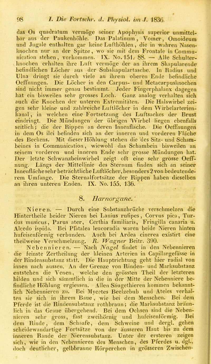 flas Os qaadralum vermöge seiner Apophysis superior unmittel- bar ans der Paukenhöhle. Das Palatiniim, Vomer, Omoideum und Jugale enthalten gar Iteine Luf'thöhlen, die in wahren Nasen- knochen nur an der Spitze, wo sie mit dem Frontale in Commu- nicatioa stehen, vorkommen. IX. No. 151. 88. — Alle Schulter- hnochen erhalten ihre Ijuft vermöge der an ihrem Skapularende beßndlichen Löcher aus der Subskapularlasche. In Radius und Ulna dringt sie durch viele an ihrem oberen Ende befindliche Oeffnungen. Die Löcher in den Carpus- und Metacarpusknochen sind nicht immer genau bestimmt. Jeder Fingerphalanx dagegen hat ein bisweilen sehr grosses Loch. Ganz analog verhalten sich auch die Knochen der unteren Extremitäten. Die Halswirbel zei- gen sehr kleine und zahlreiche Luftlöcher in dem Wirbelarterien- kanal , in welchen eine Fortsetzung des Luftsackes der Brust eindringt. Die Mundungen der übrigen Wirbel liegen ebenfalls seitlich; die der Rippen an deren Innenfläche. Die Oeffnungen in dem Os ilei befinden sich an der inneren und vorderen Fläche des Beckens. Mit dieser Höhlung stehen die des Sitz-und Scham- beines in Communication, wiewohl das Schambein bisweilen an seinem vorderen und inneren Ende sehr grosse Mündungen hat. Der letzte Schwanzbeinwirbel zeigt oft eine sehr grosse OefF- nung. Längs der Mittellinie des Sternum finden sich an seiner Innenfläche sehr beträchtliche Luftlöcher, besonders 2 von bedeutende- rem Umfange. Die Sternalfortsätze der Rippen haben dieselben an ihren unteren Enden. IX. No. 155. 136. 8. Harnorgane.' Nieren. — Durch eine Substanzbrücke verschmelzen die Hintertheile beider Nieren bei Lanius rufipes, Corvus pica, Tur- dus musicus, Parus ater, Certhia familiaris, Fringilla canaria u. Alcedo ispida. Bei Platalea leucoradia waren beide Nieren hinten hufeisenförmig verbunden. Auch bei Ardea cinerea existirt eine theilweise Verschmelzung. R. TVagner Beitr. 390. Nebennieren. — Nach Nagel findet in den Nebennieren die feinste Zertheilung der kleinen Arterien in Capillargefasse in der Rindensubstanz statt. Die Hauptrichtung geht hier radial von innen nach aussen. An der Grenze von Rinden- und Marksubstanz entstehen die Venen, welche den grössten Theil der letzteren bilden und sich sämmtlich in die in der Mitte der Nebenniere be- findliche Höhlung ergiessen. Allen Säugethieren kommen bekannt- lich Nebennieren zu. Bei Mycetes Beelzebub und Ateles verhal- ten sie sich in ihrem Baue, wie bei dem Menschen. Bei dem Pferde ist die Rindensubstanz rolhbraun; die Marksubstanz br;iun- lich in das Graue übergehend. Bei dem Ochsen sind die Neben- nieren sehr gross, fast zweihörnig und hufeisenförmig. Bei dem Rinde, dem Schaafe, dem Schweine und dergl. gehen scheidewandartige Fortsätze von der äusseren Haut bis zu dem inneren Rande der Nierensubstanz. Unter der ersteren zeigen sich, wie in den Nebennieren des Menschen, des Pferdes u. dg!., doch deutlicher, gelbbraime Körperchen in grösseren Zwischen-