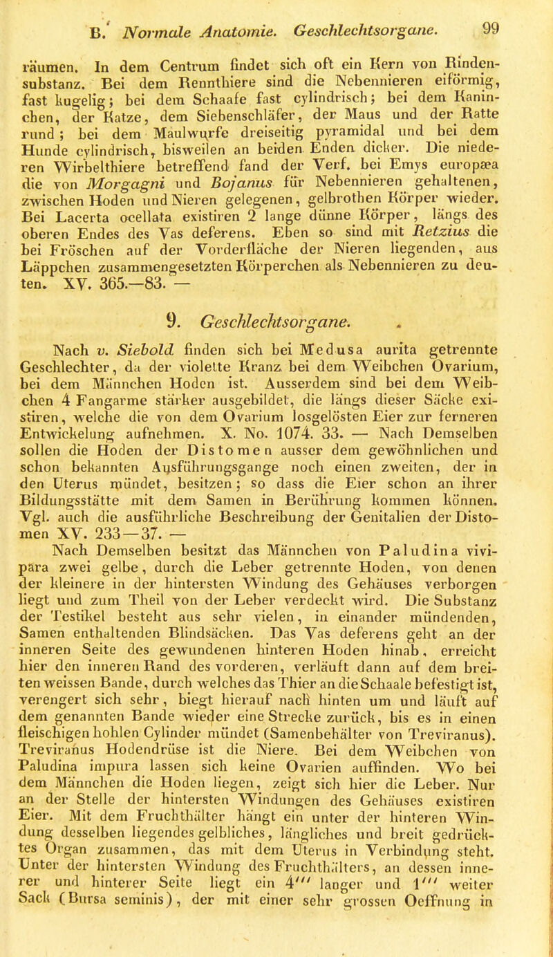 räumen. In dem Centrum findet sich oft ein Kern von Rinden- substanz. Bei dem Rennthiere sind die Nebennieren eiförmig, fast kugelig; bei dem Schaafe fast cylindrisch; bei dem Kanin- eben, der Katze, dem Siebenschläfer, der Maus und der Ratte rund ; bei dem Maulwu^rfe dreiseitig pyramidal und bei dem Hunde cylindrisch, bisweilen an beiden Enden dicker. Die niede- ren Wirbelthiere betreffend fand der Verf. bei Emys europaea die von Morgagni und Bojanus für Nebennieren gehaltenen, zwischen Hoden und Nieren gelegenen, gelbrothen Körper wieder. Bei Lacerta ocellata existiren 2 lange dünne Körper, längs des oberen Endes des Vas deferens. Eben so sind mit Retzius die bei Fröschen auf der Vorderfläche der Nieren liegenden, aus Läppchen zusammengesetzten Körperchen als Nebennieren zu deu- ten. XV. 365.—83. — 9. Geschlechtsorgane. Nach V. Siebold finden sich bei Medusa aurita getrennte Geschlechter, da der violelte Kranz bei dem Weibchen Ovarium, bei dem Männchen Hoden ist. Ausserdem sind bei dem Weib- chen 4 Fangarme starker ausgebildet, die längs dieser Säcke exi- stiren, welche die von dem Ovarium losgelösten Eier zur ferneren Entwickelung aufnehmen. X. No. 1074. 33. — Nach Demselben sollen die Hoden der Distomen ausser dem gewöhnlichen und schon bekannten Aijsführungsgange noch einen zweiten, der in den Uterus mündet, besitzen; so dass die Eier schon an ihrer Bildungsstätte mit dem Samen in Berührung kommen können. Vgl. auch die ausführliche Beschreibung der Genitalien der Disto- men XV. 233 — 37. — Nach Demselben besitzt das Männchen von Paludina vivi- para zwei gelbe, durch die Leber getrennte Hoden, von denen der kleinere in der hintersten Windung des Gehäuses verborgen liegt und zum Theil von der Leber verdeckt wird. Die Substanz der Testikel besteht aus sehr vielen, in einander mündenden, Samen enthaltenden Blindsäcken. Das Vas deferens geht an der inneren Seite des gewundenen hinteren Hoden hinab, erreicht hier den inneren Rand des vorderen, verläuft dann auf dem brei- ten weissen Bande, durch welches das Thier an dieSchaale befestigt ist, verengert sich sehr, biegt hierauf nach hinten um und läuft auf dem genannten Bande wieder eine Strecke zurück, bis es in einen fleischigen hohlen Cylinder mündet (Samenbehälter von Treviranus). Trevirahus Hodendrüse ist die Niere. Bei dem Weibchen von Paludina impura lassen sich keine Ovarien auffinden. Wo bei dem Männchen die Hoden liegen, zeigt sich hier die Leber. Nur an der Stelle der hintersten Windungen des Gehäuses existiren Eier. Mit dem Fruchthälter hängt ein unter der hinteren Win- dung desselben liegendes gelbliches, längliches und breit gedrück- tes Organ zusammen, das mit dem Uterus in Verbindung steht. Unter der hintersten Windung des Fruchth.ilters, an dessen inne- rer und hinterer Seite liegt ein 4' langer und i' weiter Sack (Bursa seminis), der mit einer sehr grossen Oeffnung in