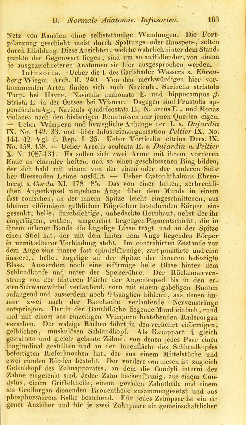 Netz von Kanälen ohne selbstständige Wandungen. Die Fort- pflanzung gescliieht meist durch Spaltungs- oder Knospen-, selten durch Eibitdung. Diese Ansichten, welche wahrlich hinter dem Stand- punkte der Gegenwart liegen, sind um so auffdUender, von einem je ausgezeichneteren Anatomen sie hier ausgesprochen werden. Infusoria.— Ueber die I. des Karlsbader Wassers s. Ehren- feerg-Wiegra, Arch. II. 240. Von den merkwürdigen hier vor- kommenden Arten finden sich auch Navicula, Surinella striatula Turp. bei Havre, Navicula urabonata E. und hippocampus Striata E. in der Ostsee bei Wismar. Dagegen sind Frustuiia ap- pendiculataAg., Navicula quadricostata E., N. arcusE., und Mona« violacea nach den bisherigen Kenntnissen nur jenen Quellen eigen. — Ueber Wimpern und bewegliche Anhänge der I. s. Dujardin IX. No. 142. 33. und über Infusorienorganisation Felder IX. No. 144. 42. Vgl. d. Rep. 1. 35. Ueber Vorticella citrina Ders. IX. No. 158. 158. — Ueber Arcella aculeata E. s. Dujardin xu Peltier X. N. 1087.131. Es sollen sich zwei Arme mit ihrem vorderen Ende an einander heften, und so einen geschlossenen Ring bilden, der sich bald mit einem von der einen oder. der anderen Seite her fliessenden Leime ausfüllt. — Ueber Cystophthalmus Ehren- bergi s. Corda XI. 178—85. Das von einer hellen, zerbrechli- chen Augenkapsel umgebene Auge über dem Munde in einem fast conischen, an der innern Spitze leicht eingeschnittenen, aus kleinen eiförmigen gelblichen Kügelchen bestehenden Körper ein- gesenkt; helle, durchsichtige, unbedeckte Hornhaut, nebst der ihr eingefügten, rothen, umgekehrt kegeligen Pigmentschicht, die in ihrem offenen Rande die kugelige Linse trägt und an der Spitze einen Stiel hat, der mit dem hinler dem Auge liegenden Körper in unmittelbarer Verbindung steht. Im contrahirten Zustande vor dem Auge eine innere fast spindelförmige, zart punktirte und eine äussere,, helle, kugelige an der Spitze der inneren befestigte Blase. Ausserdem noch eine eiförmige helle Blase hinter dem Schlundkopfe und unter der Speiseröhre. Der Rückennerven- strang von der hinteren Fläche der Augenkapsel bis in den er- sten Schwanzwirbel verlaufend, vorn mit einem gabeligen Knoten anfangend und ausserdem noch 9 Ganglien bildend , aus denen im- mer zwei nach der Bauchseite verlaufende Nervenstränge entspringen. Der in der Bauchiläche liegende Mund einfach, rund und mit einem ans einzeiligen Wimpern bestehenden Räderorgan versehen. Der walzige Rachen führt in denverkehrt eiförmigen, gelblichen, muskulösen Schlundkopf. Als Kauappart 4 gleich gestaltete und gleich- gebaute Zähne, von denen jedes Paar einen longitudinal gestellten und an der Innenfläche des Schlundkopfes befestigten Kieferknochen hat, der aus einem Mittelstücke und zwei runden Köpfen besteht. Der vordere von diesen ist zugleich Gelenkkopf des Zahnapparates, an dem die Condyli interni der Zähne eingelenkt sind. Jeder Zahn hackenförmig, aus einem Con- dylus, einem Griffeltheile, einem geraden Zahntheile und einem als Greiforgan dienenden Kronentheile zusammengesetzt und aus phosphorsaiirem Kalke bestehend. Für jedes Zahnpaar ist ein ei- gener Anzieher und für je zwei Zahnpaare ein gemeinschaftlicher